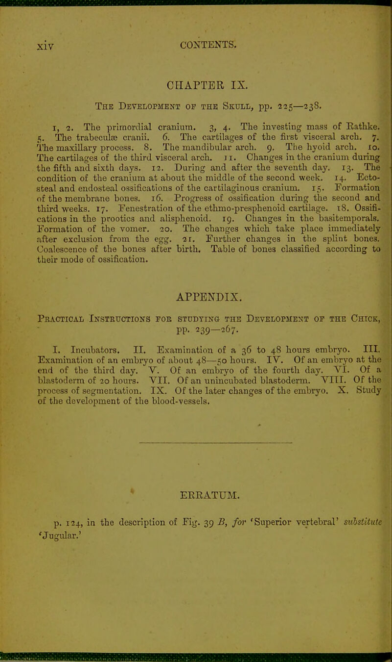 CHAPTER IX. The Development op the Skull, pp. 225—238. I, 1. The primordial cranium. 3, 4. Tlie investing mass of Rathke. 5. The trabeciilse cranii. 6. The cartilages of the first visceral arch. 7. The maxillary process. S. The mandibular arch. 9. The hyoid arch. 10. The cartilages of the third visceral arch. J i. Changes in the cranium during the fifth and sixth days. 12. During and after the seventh day. 13. The condition of the cranium at about the middle of the second week. 14. Ecto- steal and endosteal ossifications of the cartilaginous cranium. 15. Formation of the membrane bones. i6. Progi-ess of ossification duiing the second and third weeks. 17. Penestration of the ethmo-presphenoid cartilage. 18. Ossifi- cations in the prootics and alisiihenoid. 19. Changes in the basitemporals. Formation of the vomer. 20. The changes which take place immediately after exclusion from the egg. 2r. Further changes in the splint bones. Coalescence of the bones after birth. Table of bones classified according to their mode of ossification. APPENDIX. Pr.vctical Insteuotions foe studying the Development of the Chick, pp. 239—267. I. Incubators. II. Examination of a 36 to 48 hours embryo. III. Examination of an embryo of about 48—50 hours. IV. Of an embryo at the end of the third day. V. Of an embryo of the fourth day. VI. Of a blastoderm of 20 hours. VII. Of an unincubated blastoderm. VIII. Of the process of segmentation. IX. Of the later changes of the embryo. X. Study of the development of the blood-vessels. EERATUM. p. 124, in the description of Fig. 39 B, for 'Superior vertebral' substitute 'Jugular.'