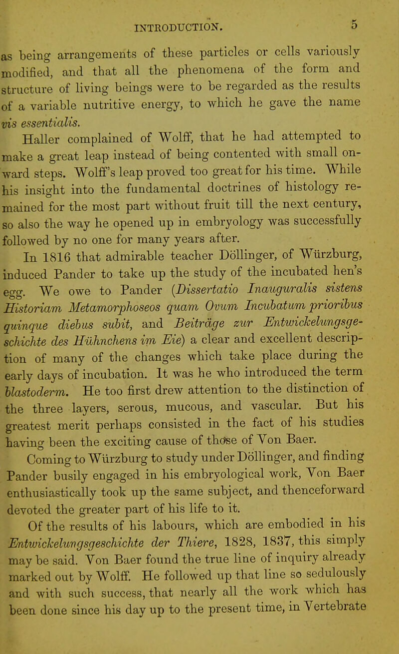 as being arrangements of these particles or cells variously modified, and that all the phenomena of the form and structure of living beings were to be regarded as the results of a variable nutritive energy, to which he gave the name vis essentialis. Haller complained of Wolff, that he had attempted to make a great leap instead of being contented with small on- ward steps. Wolff's leap proved too great for his time. While his insight into the fundamental doctrines of histology re- mained for the most part without fruit till the next century, so also the way he opened up in embryology was successfully followed by no one for many years after. In 1816 that admirable teacher DoUinger, of Wiirzburg, induced Pander to take up the study of the incubated hen's egg. We owe to Pander {Dissertatio Inauguralis sistens Eistoriam Metamorphoseos quam Ovum Incubatum priorihus quinque diehus suhit, and Beitrdge zur Entwickelungsge- schichte des Huhnchens im Me) a clear and excellent descrip- tion of many of the changes which take place during the early days of incubation. It was he who introduced the term blastoderm. He too first drew attention to the distinction of the three layers, serous, mucous, and vascular. But his greatest merit perhaps consisted in the fact of his studies having been the exciting cause of thc^se of Von Baer. Coming to Wiirzburg to study under Bollinger, and finding Pander busily engaged in his embryological work. Von Baer enthusiastically took up the same subject, and thenceforward devoted the greater part of his life to it. Of the results of his labours, which are embodied in his Entwickeluvgsgeschichte der Thiere, 1828, 1837, this simply may be said. Von Baer found the true line of inquiry already marked out by Wolff. He followed up that line so sedulously and with such success, that nearly all the work which has been done since his day up to the present time, in Vertebrate