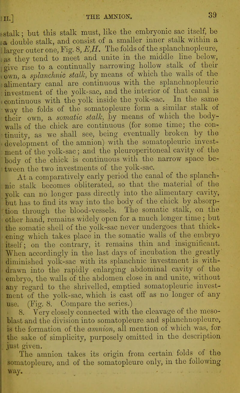 J stalk; but this stalk must, like the embryonic sac itself, be f a double stalk, and consist of a smaller inner stalk within a ii larger outer one, Fig. 8, E,H' The folds of the splanchnopleure, :.as *hey tend to meet and unite in the middle line below, igive rise to a continually narrowing hollow stalk of their i own, a splanchnic stalk, by means of which the walls of the .•alimentary canal are continuous with the splanchnopleuric : investment of the yolk-sac, and the interior of that canal is 1 continuous with the yolk inside the yolk-sac. In the same :-way the folds of the somatopleure form a similar stalk of ■ their own, a somatic stalk, by means of which the body- walls of the chick are continuous (for some time; the con- rtinuity, as we shall see, being eventually broken by the 1. development of the amnion) with the somatopleuric invest- i ment of the yolk-sac; and the pleuroperitoneal cavity of the I body of the chick is continuous with the narrow space be- !• tween the two investments of the yolk-sac. At a comparatively early period the canal of the splanch- nic stalk becomes obliterated, so that the material of the yolk can no longer pass directly into the alimentary cavity, ' but has to find its way into the body of the chick by absorp- • tion through the blood-vessels. The somatic stalk, on the other hand, remains widely open for a much longer time ; but the somatic shell of the yolk-sac never undergoes that thick- • ening which takes place in the somatic walls of the embiyo itself; on the contrary, it remains thin and insignificant. When accordingly in the last days of incubation the greatly diminished yolk-sac with its splanchnic investment is with- < drawn into the rapidly enlarging abdominal cavity of the embryo, the walls of the abdomen close in and unite, without • any regard to the shrivelled, emptied somatopleuric invest- ment of the yolk-sac, which is cast off as no longer of any use. (Fig. 8. Compare the series.) ' 8. Very closely connected with the cleavage of the meso- blast and the division into somatopleure and splanchnopleure, is the formation of the amnion, all mention of which was, for the sake of simplicity, purposely omitted in the description , just given. The amnion takes its origin from certain folds of the somatopleure, and of the somatopleure only, in the following way.