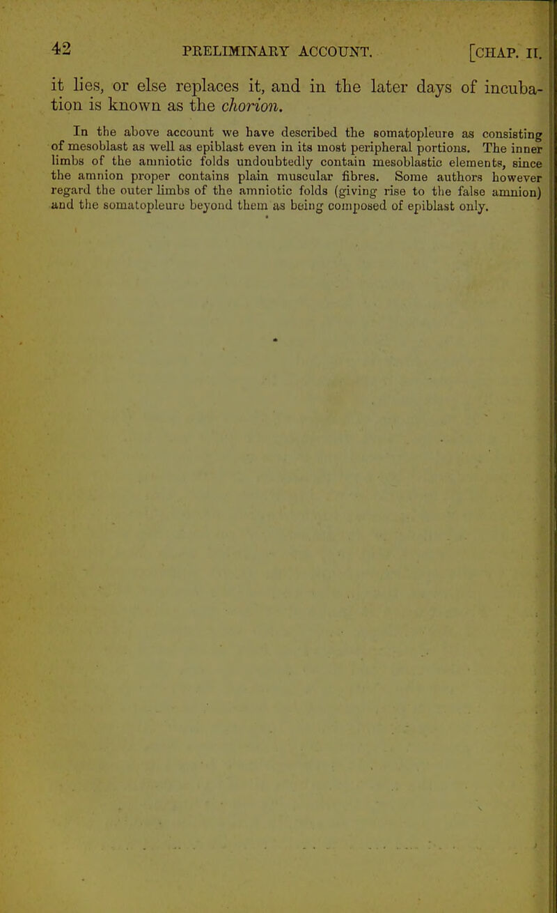 it lies, or else replaces it, and in the later days of incuba- tion is known as the chorion. In the above account we have described the somatopleure as consisting of mesoblast as well as epiblast even in its most peripheral portions. The inner limbs of the amniotic folds undoubtedly contain mesoblastic elements, since the amnion proper contains plain muscular fibres. Some authors however regard the outer limbs of the amniotic folds (giving rise to the false amnion) and the somatopleure beyond them as being composed of epiblast only.