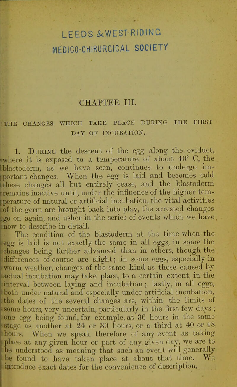 LEEDS ckWEST-RIDING MEDICO-CHIRURGICAL SOCIETY CHAPTEK III. 1THE CHANGES WHICH TAKE PLACE DURING THE FIKST DAY OF INCUBATION. 1. During the descent of the egg along the oviduct, \where it is exposed to a temperature of about 40° C, the Iblastoderm, as we have seen, continues to undergo im- [portant changes. When the egg is laid and becomes cold [these changes all but entirely cease, and the blastoderm rremains inactive until, under the influence of the higher tem- Iperature of natural or artificial incubation, the vital activities bof the germ are brought back into play, the arrested changes [so on ao-ain, and usher in the series of events which we have, mow to describe in detail. The condition of the blastoderm at the time when the :egg is laid is not exactly the same in all eggs, in some the changes being farther advanced than in others, though the differences of course are slight; in some eggs, especially in I warm weather, changes of the same kind as those caused by lactual incubation may take place, to a certain extent, in the interval between laying and incubation; lastly, in all eggs, both under natural and especially under artificial incubation, the dates of the several changes are, within the limits of >some hours, very uncertain, particularly in the first few days ; >one egg being found, for example, at 36 hours in the same 'Stage as another at 24 or 30 hours, or a third at 40 or 48 ihours. When we speak therefore of any event as taking lace at any given hour or part of any given day, we are to e understood as meaning that such an event will generally -be found to have taken place at about that time. We ijitroduce exact dates for the convenience of description.