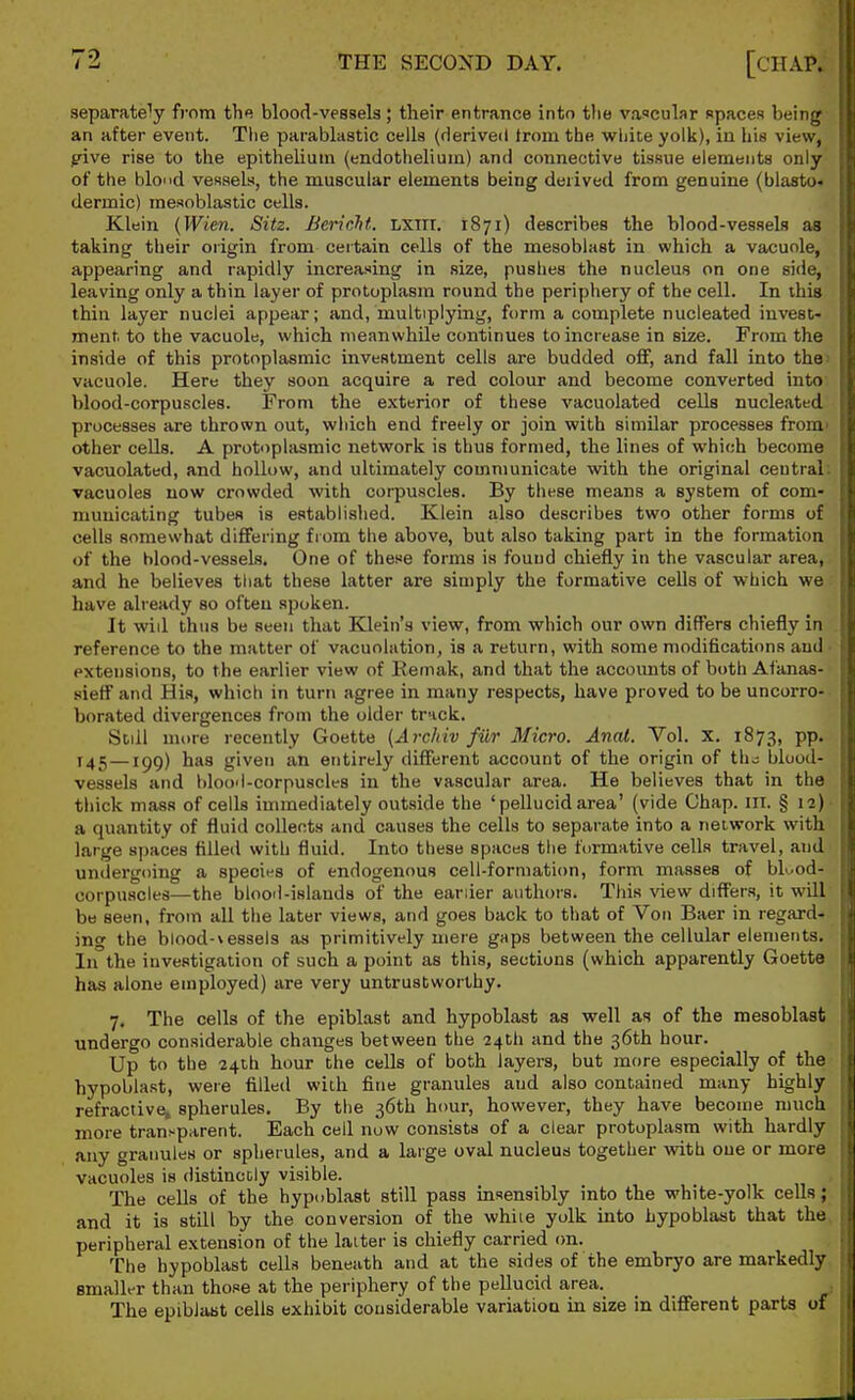 separately from the blood-vessels; their entrance into the vascular spaces being an after event. The parablastic cells (derived from the wliice yolk), in his view, pive rise to the epithelium (endothelium) and connective tissue elements only of the blond vessels, the muscular elements being derived from genuine (blasto- dermic) mesoblastic cells. Klein {Wien. Sitz. Bericht. LXTTT. 1871) describes the blood-vessels as taking their origin from certain cells of the mesoblast in which a vacuole, appearing and rapidly increasing in size, pushes the nucleus on one side, leaving only a thin layer of protoplasm round the periphery of the cell. In this thin layer nuclei appear; and, multiplying, form a complete nucleated invest- ment, to the vacuole, which meanwhile continues to increase in size. From the inside of this protoplasmic investment cells are budded oflf, and fall into the vacuole. Here they soon acquire a red colour and become converted into blood-corpuscles. From the exterior of these vacuolated cells nucleated processes are thrown out, which end freely or join with similar processes from' other cells. A protoplasmic network is thus formed, the lines of which become vacuolated, and hollow, and ultimately communicate with the original central, vacuoles now crowded with corpuscles. By these means a system of com- municating tubes is established. Klein also describes two other forms of cells somewhat differing fiom the above, but also taking part in the formation of the blood-vessels. One of these forms is found chiefly in the vascular area, and he believes tliat these latter are simply the formative cells of which we have already so often spoken. It will thus be seen that Klein's view, from which our own differs chiefly in reference to the matter of vacuolution, is a return, with some modifications and extensions, to the earlier view of Eemak, and that the accounts of both Afanas- sieff and His, which in turn agree in many respects, have proved to be uncorro- borated divergences from the older track. Still nu>re recently Goette (Arcliiv filr Micro. Anal. Vol. X. 1873, pp. 145—igg) has given an entirely different account of the origin of the; blood- vessels and blood-corpuscles in the vascular area. He believes that in the thick mass of cells immediately outside the 'pellucid area' (vide Chap. ill. § 12) a quantity of fluid collects and causes the cells to separate into a network with large spaces filled with fluid. Into these spaces the formative cells travel, and undergoing a species of endogenous cell-formation, form masses of bU.od- oorpuscles—the blood-islands of the earlier authors. This view differs, it will be seen, from all the later views, and goes back to that of Von Baer in regard- ing the blood-vessels as primitively mere gaps between the cellular elements. In the investigation of such a point as this, sections (which apparently Goette has alone employed) are very untrustworthy. 7. The cells of the epiblast and hypoblast as well as of the mesoblast undergo considerable chaiiges between the 24th and the 36th hour. Up to the 24ih hour the cells of both layers, but more especially of the hypoblast, were filled with fine granules and also contained many highly refractive, spherules. By the 36th hour, however, they have become much more trauj^parent. Each cell now consists of a clear protoplasm with hardly any granules or spherules, and a large oval nucleus together with one or more vacuoles is distinctly visible. The cells of the hypoblast still pass insensibly into the white-yolk cells; and it is still by the conversion of the while yolk into hypoblast that the peripheral extension of the laiter is chiefly carried on. The hypoblast cells beneath and at the sides of the embryo are markedly smaller than those at the periphery of the pellucid area. The epiblast cells exhibit cousiderable variation in size in diflFerent parts of
