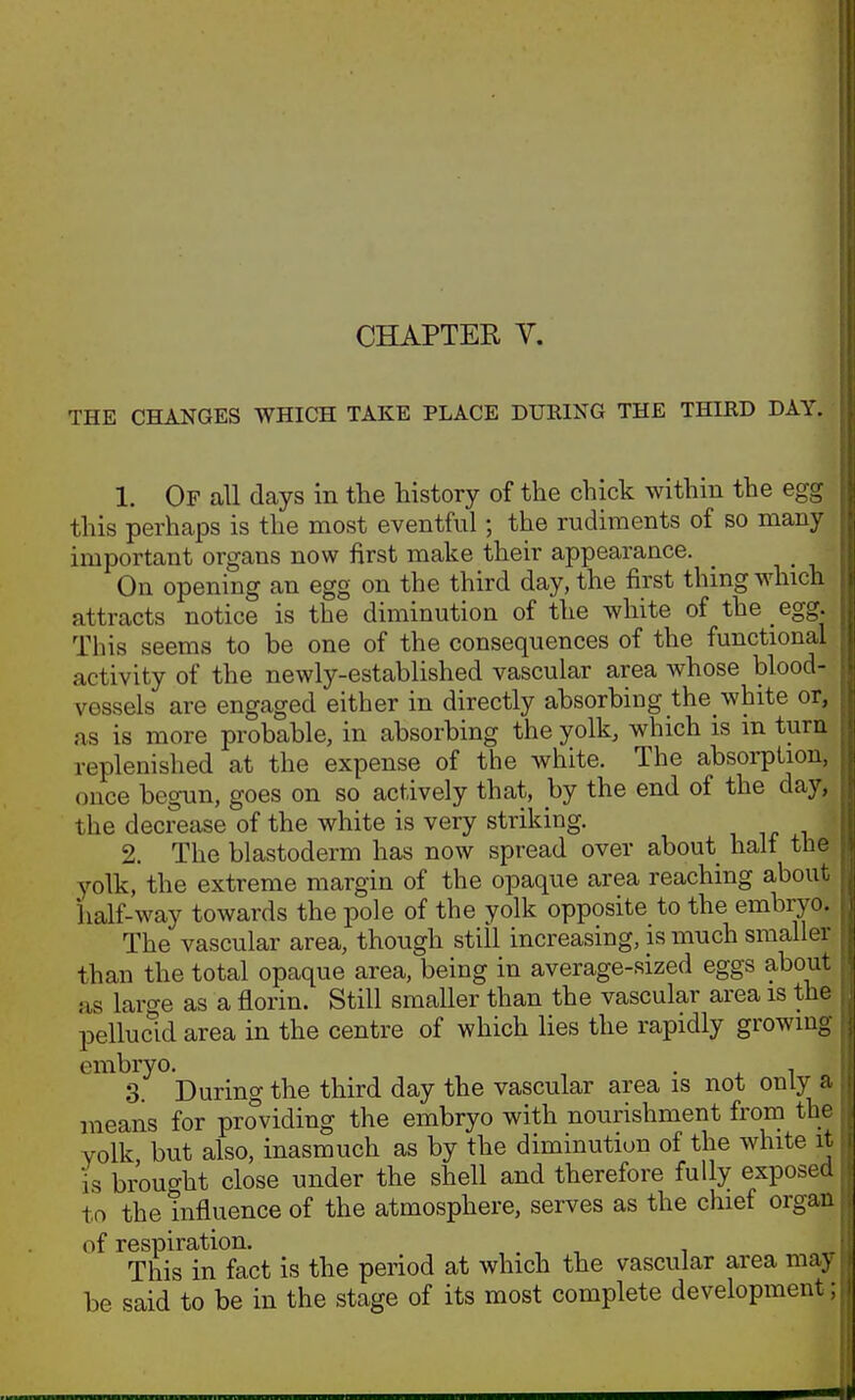 CHAPTEK V. THE CHANGES WHICH TAKE PLACE DURING THE THIRD DAY. • 1. Of all days in the history of the chick within the egg this perhaps is the most eventful; the rudiments of so many important organs now first make their appearance. _ On opening an egg on the third day, the first thing which attracts notice is the diminution of the white of the egg. This seems to be one of the consequences of the functional activity of the newly-established vascular area whose blood- vessels are engaged either in directly absorbing the white or, as is more probable, in absorbing the yolk, which is m turn replenished at the expense of the white. The absorption, once begun, goes on so actively that, by the end of the day, the decrease of the white is very striking, * 2. The blastoderm has now spread over about half the? yolk, the extreme margin of the opaque area reaching about half-way towards the pole of the yolk opposite to the embryo. The vascular area, though still increasing, is much smaller than the total opaque area, being in average-sized eggs about as large as a florin. Still smaller than the vascular area is the pellucid area in the centre of which lies the rapidly growing embryo. , - j. i ^ 3. During the third day the vascular area is not only a means for providing the embryo with nourishment from the Yolk but also, inasmuch as by the diminutiun of the white it is brouo-ht close under the shell and therefore fully exposed to the mfluence of the atmosphere, serves as the chief organ of respiration. , . , , ^ This in fact is the period at which the vascular area may be said to be in the stage of its most complete development;