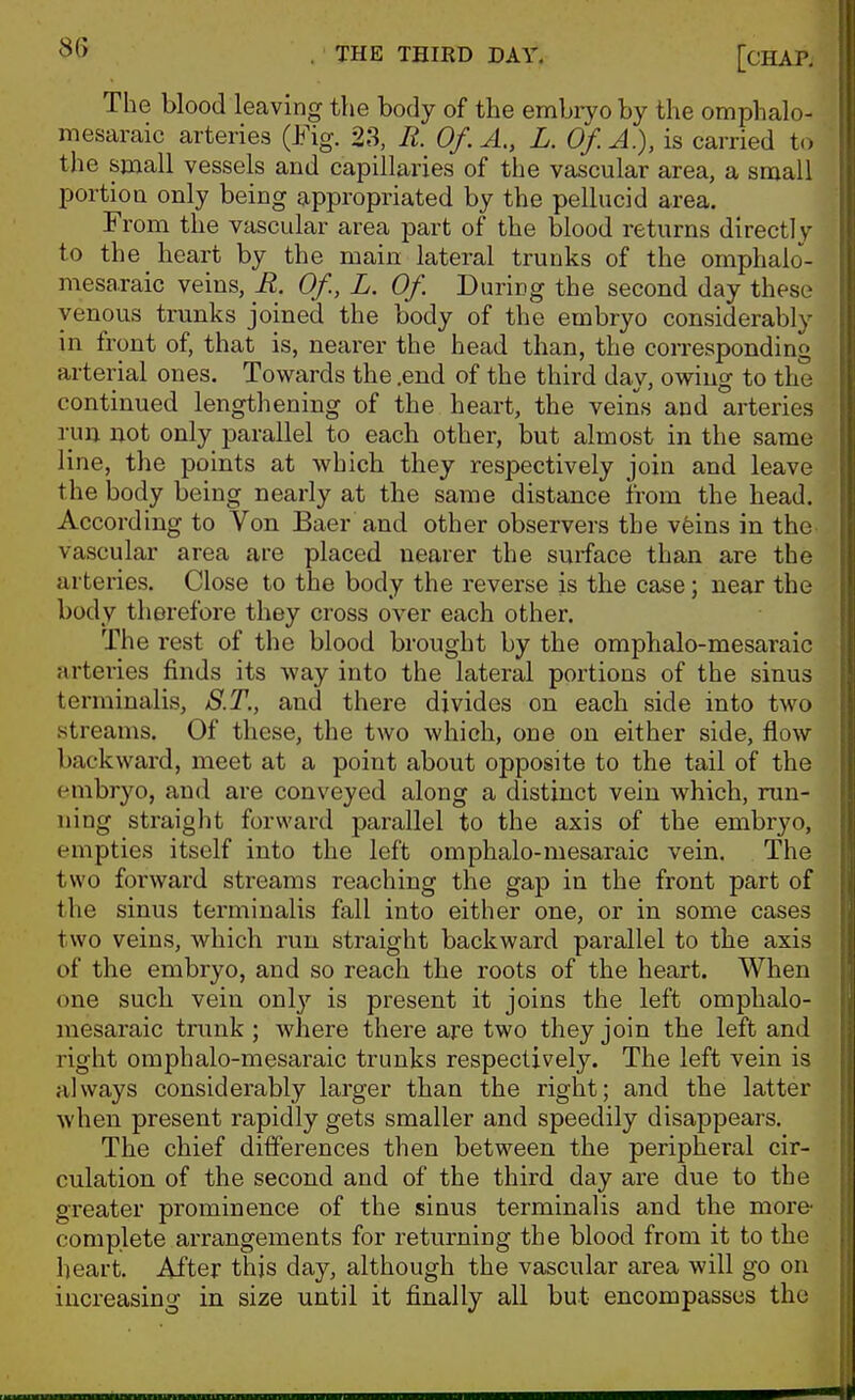 The blood leaving the body of the embryo by the omphalo- mesaraic arteries (Fig. 23, R. Of.A., L. Of. A.), is carried to the small vessels and capillaries of the vascular area, a small portion only being appropriated by the pellucid area. From the vascular area part of the blood returns directlv to the heart by the main lateral trunks of the omphalo^- mesaraic veins, R. Of., L. Of During the second day these venous trunks joined the body of the embryo considerably in front of, that is, nearer the head than, the corresponding arterial ones. Towards the .end of the third day, owing to the continued lengthening of the heart, the veins and arteries run not only parallel to each other, but almost in the same line, the points at which they respectively join and leave the body being nearly at the same distance from the head. According to Von Baer and other observers the vfeins in the vascular area are placed nearer the surface than are the arteries. Close to the body the reverse is the case; near the body therefore they cross over each other. The rest of the blood brought by the omphalo-mesaraic arteries finds its way into the lateral portions of the sinus terrainalis, S.T., and there divides on each side into two streams. Of these, the two which, one on either side, flow backward, meet at a point about opposite to the tail of the embryo, and are conveyed along a distinct vein which, run- iiing straight forward parallel to the axis of the embryo, empties itself into the left omphalo-mesaraic vein. The two forward streams reaching the gap in the front part of the sinus terminalis fall into either one, or in some cases two veins, which run straight backward parallel to the axis of the embryo, and so reach the roots of the heart. When one such vein onl}'- is present it joins the left omphalo- mesaraic trunk ; where there are two they join the left and right omphalo-mesaraic trunks respectively. The left vein is always considerably larger than the right; and the latter when present rapidly gets smaller and speedily disappears. The chief ditferences then between the peripheral cir- culation of the second and of the third day are due to the greater prominence of the sinus terminalis and the more- complete arrangements for returning the blood from it to the heart. After this day, although the vascular area will go on increasing in size until it finally all but encompasses the