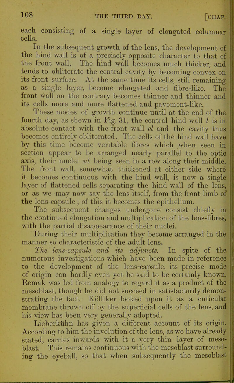 each consisting of a single layer of elongated columnar cells. In the subsequent growth of the lens, the development of the hind wall is of a precisely opposite character to that of the front wall. The hind wall becomes much thicker, and tends to oblitei'ate the central cavity by becoming convex on its front surface. At the same time its cells, still remaining as a single layer, become elongated and fibre-like. The front wall on the contrary becomes thinner and thinner and its cells more and more flattened and pavement-like. These modes of growth continue until at the end of the fourth day, as shewn in Fig. 31, the central hind wall I is in absolute contact with the front wall el and the cavity thus becomes entirely obliterated. The cells of the hind wall have by this time become veritable fibres which when seen in section appear to be arranged nearly parallel to the optic axis, their nuclei nl being seen in a row along their middle. The front wall, somewhat thickened at either side where it becomes continuous with the hind wall, is now a single layer of flattened cells separating the hind wall of the lens, or as we may now say the lens itself, from the front limb of the lens-capsule ; of this it becomes the epithelium. The subsequent changes undergone consist chiefly in the continued elongation and multiplication of the lens-fibres, with the partial disappearance of their nuclei. During their multiplication they become arranged in the manner so characteristic of the adult lens. The lens-capsule and its adjuncts. In spite of the numerous investigations which have been made in reference to the development of the lens-capsule, its precise mode of origin can hardly even yet be said to be certainly known. Remak was led from analogy to regard it as a product of the mesoblast, though he did not succeed in satisfactorily demon- strating the fact. Kolliker looked upon it as a cuticular membrane thrown off by the superficial cells of the lens, and his view has been very generally adopted. Lieberkiihn has given a different account of its origin. According to him the involution of the lens, as we have already stated, carries inwards with it a very thin layer of meso- blast. This remains continuous with the mesoblast surround- ing the eyeball, so that when subsequently the mesoblast