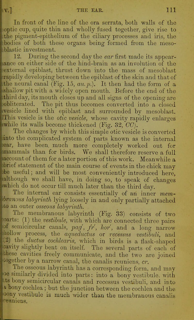 In front of the line of the ora serrata, both walls of the optic cup, quite thin and wholly fused together, give rise to 'le pigment-epithelium of the ciliary processes and iris, the •dies of both these organs being formed from the meso- I ilastic investment. 12. During the second day the ear first made its appear- ' ace on either side of the hind-brain as an involution of the vternal epiblast, thrust down into the mass of mesoblast ; apidly developing between the epiblast of the skin and that of ' le neural canal (Fig. 15, ato.jj.). It then had the form of a .allow pit with a widelj'' open mouth. Before the end of the third day, its mouth closes up and all signs of the opening are ' iliterated. The pit thus becomes converted into a closed ■side lined with epiblast and surrounded by mesoblast. riiis vesicle is the otic vesicle, whose cavity rapidly enlarges while its walls become thickened (Fig. 32, CO). The changes by which this simple otic vesicle is converted into the complicated system of parts known as the internal ear, have been, much more completely worked out for mammals than for birds. We shall therefore reserve a full account of them for a later portion of this work. Meanwhile a :>rief statement of the main course of events in the chick may be useful; and will be most conveniently introduced here. Although we shall have, in doing so, to speak of changes \\ hich do not occur till much later than the third day. The internal ear consists essentially of an inner mem- ■jranous labyrinth lying loosely in and only partially attached CO an outer osseous labyrinth. The membranous labyrinth (Fig. 3.3) consists of two ■•arts: (1) the vestibule, with which are connected three pairs f semicircular canals, pag', fr, hor, and a long narrow illow process, the aqueductus or recessus vestibuli, and ) the ductus cochlear is, Avhich in birds is a flask-shaped vity slightly bent on itself. The several parts of each of '■se cavities freely communicate, and the two are joined ^^ether by a narrow canal, the canaHs reunions, cr. The osseous labyrinth has a corresponding form, and may ■ similarly divided into parts: into a bony vestibule, with Ls bony semicircular canals and recessus vestibuli, and into I bony cochlea ; but the junction between the cochlea and the ' 'uy vestibule is much wider than the membranous canalis uniens.