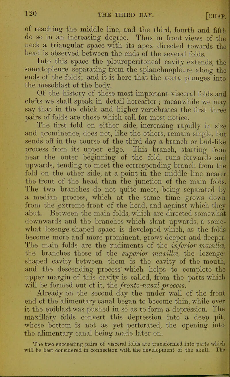 of reaching the middle line, and the third, fourth and fifth do so in an increasing degree. Thus in front views of the neck a triangular space with its apex directed towards the head is observed between the ends of the several folds. Into this space the pleuroperitoneal cavity extends, the somatopleure separating from the splanchnopleure along the ends of the folds; and it is here that the aorta plunges into the mesoblast of the body. Of the history of these most important visceral folds and clefts we shall speak in detail hereafter; meanwhile we may say that in the chick and higher vertebrates the first three pairs of folds are those which call for most notice. The first fold on either side, increasing rapidly in size and prominence, does not, like the others, remain single, hut sends off in the course of the third day a branch or bud-like process from its upper edge. This branch, starting from near the outer beginning of the fold, runs forwards and upwards, tending to meet the corresponding branch from the fold on the other side, at a point in the middle line nearer the front of the head than the junction of the main folds. The two branches do not quite meet, being sejDarated by a median process, which at the same time grows down from the extreme front of the head, and against which they abut. Between the main folds, which are directed somewhat downwards and the branches which slant upwards, a some- what lozenge-shaped space is developed which, as the folds become more and more prominent, grows deeper and deeper. The main folds are the rudiments of the inferior maxiUce, the branches those of the sujjerior maxilla}, the lozenge- shaped cavity between them is the cavity of the mouth, and the descending process' which helps to complete the upper margin of this cavity is called, from the parts which will be formed out of it, the fronto-nasal process. Already on the second day the under wall of the front end of the alimentary canal began to become thin, while over it the epiblast was pushed in so as to form a depression. The maxillary folds convert this depression into a deep pit, whose bottom is not as yet perforated, the opening into the alimentary canal being made later on. The two succeeding pairs of visceral folds are transformed into parts which will be best considered in connection with the development of the skull. The-