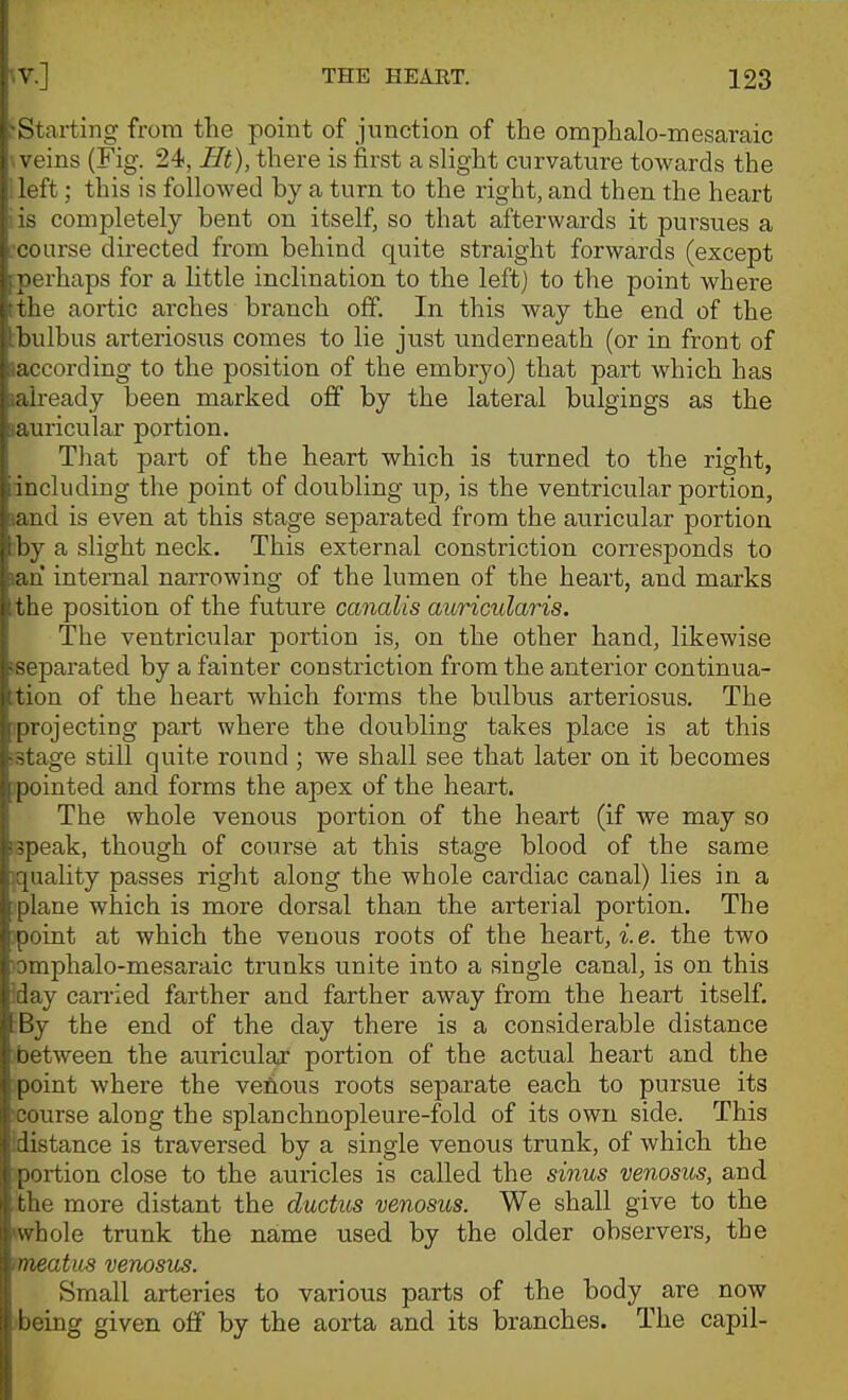 ^Start^ng from the point of junction of the omphalo-mesaraic weins (Fig. 24, Ht), there is first a slight curvature towards the Heft; this is followed by a turn to the right, and then the heart iis completely bent on itself, so that afterwards it pursues a :coarse directed from behind quite straight forwards (except :perhaps for a little inclination to the left) to the point where the aortic arches branch off. In this way the end of the :bulbus arteriosus comes to lie just underneath (or in front of laccording to the position of the embryo) that part which has laiready been marked off by the lateral bulgings as the lauricular portion. That part of the heart which is turned to the right, including the point of doubling up, is the ventricular portion, land is even at this stage separated from the auricular portion ;by a slight neck. This external constriction corresponds to lan internal narrowing of the lumen of the heart, and marks ithe position of the future canalis auricularis. The ventricular portion is, on the other hand, likewise separated by a fainter constriction from the anterior continua- tion of the heart which forms the bulbus arteriosus. The 3projecting part where the doubling takes place is at this (Stage still quite round; we shall see that later on it becomes jpointed and forms the apex of the heart. The whole venous portion of the heart (if we may so tspeak, though of course at this stage blood of the same }quality passes right along the whole cardiac canal) lies in a i'plane which is more dorsal than the arterial portion. The )point at which the venous roots of the heart, i. e. the two )omphalo-mesaraic trunks unite into a single canal, is on this iday can'ied farther and farther away from the heart itself. By the end of the day there is a considerable distance 'between the auricular portion of the actual heart and the point where the vefious roots separate each to pursue its ^•course along the splanchnopleure-fold of its own side. This idistance is traversed by a single venous trunk, of which the ^portion close to the auricles is called the sinus venosus, and the more distant the ductus venosus. We shall give to the whole trunk the name used by the older observers, the mieatus venosus. Small arteries to various parts of the body are now ^being given off by the aorta and its branches. The capil-
