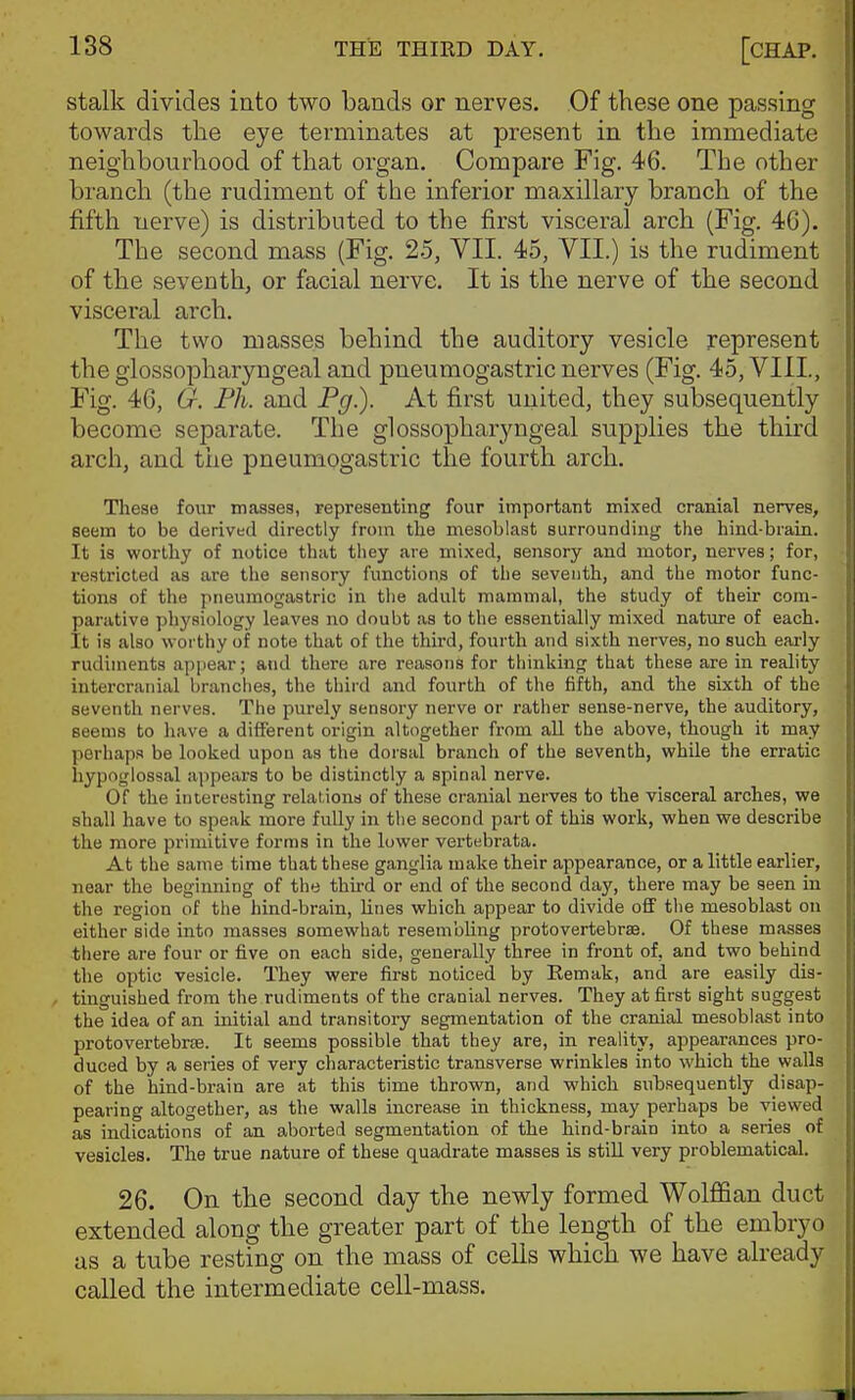 stalk divides into two bands or nerves. Of these one passing towards the eye terminates at present in the immediate neighbourhood of that organ. Compare Fig. 46. The other branch (the rudiment of the inferior maxillary branch of the fifth uerve) is distributed to the first visceral arch (Fig. 46). The second mass (Fig. 25, VII. 45, VII.) is the rudiment of the seventh, or facial nerve. It is the nerve of the second visceral arch. The two masses behind the auditory vesicle represent the glossopharyngeal and pneumogastric nerves (Fig. 45, VIII., Fig. 46, G. Ph. and Pg.). At first united, they subsequently become separate. The glossopharyngeal supplies the third arch, and the pneumogastric the fourth arch. These four masses, representing four important mixed cranial nerves, seem to be derived directly from the mesoblast surrounding the hind-brain. It is worthy of notice tliat they are mixed, sensory and motor, nerves; for, restricted as are the sensory functions of the seventh, and the motor func- tions of the pneumogastric in tiie adult mammal, the study of their com- parative physiology leaves no doubt as to the essentially mixed nature of each. It is also worthy of note that of the third, fourth and sixth nerves, no such early rudiments apjiear; and there are reasons for thinking that these are in reality intercranial branches, the third and fourth of the fifth, and the sixth of the seventh nerves. The purely sensory nerve or rather sense-nerve, the auditory, seems to have a different origin altogether from all the above, though it may perhaps be looked upon as the dorsal branch of the seventh, whQe the erratic hypoglossal appears to be distinctly a spinal nerve. Of the interesting relations of these cranial nerves to the visceral arches, we shall have to speak more fully in the second part of this work, when we describe the more primitive forms in the lower vertebrata. At the same time that these ganglia make their appearance, or a little earlier, near the beginning of the third or end of the second day, there may be seen in the region of the hind-brain, lines which appear to divide off the mesoblast on either side into masses somewhat resembling protovertebrae. Of these masses there are four or five on each side, generally three in front of, and two behind the optic vesicle. They were first noticed by Remak, and are easily dis- tinguished from the rudiments of the cranial nerves. They at first sight suggest the idea of an initial and transitory segmentation of the cranial mesoblast into protovertebrse. It seems possible that they are, in reality, appearances pro- duced by a series of very characteristic transverse wrinkles into which the walls of the hind-brain are at this time thrown, and which subsequently disap- pearing altogether, as the walls increase in thickness, may perhaps be viewed as indications of an aborted segmentation of the hind-brain into a series of vesicles. The true nature of these quadrate masses is still very problematical. 26. On the second day the newly formed Wolffian duct extended along the greater part of the length of the embryo as a tube resting on the mass of cells which we have already called the intermediate cell-mass.