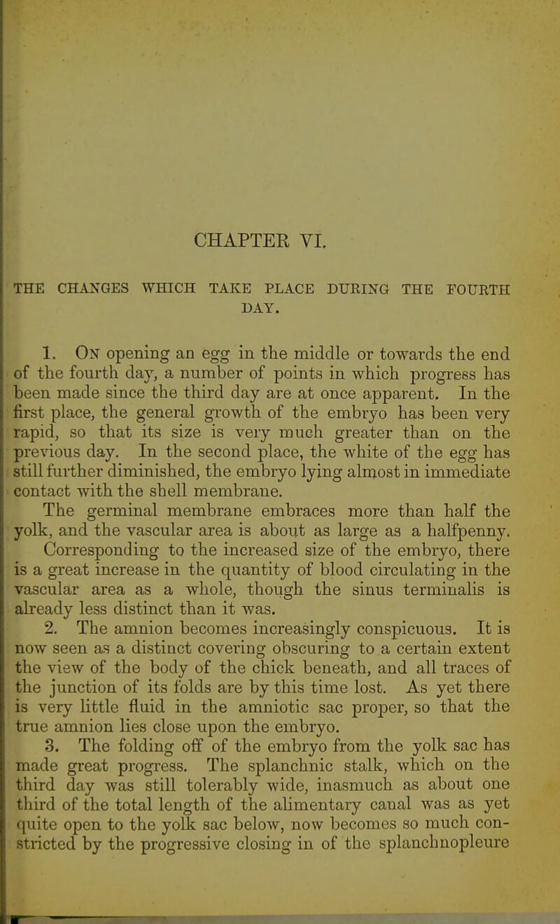THE CHANGES WHICH TAKE PLACE DURING THE FOURTH DAY. 1. On opening an egg in the middle or towards the end of the fourth day, a number of points in which progress has been made since the third day are at once apparent. In the first place, the general growth of the embryo has been very rapid, so that its size is very much greater than on the previous day. In the second place, the white of the egg has still further diminished, the embryo lying almost in immediate contact with the shell membrane. The germinal membrane embraces more than half the yolk, and the vascular area is about as large as a halfpenny. Corresponding to the increased size of the embryo, there is a great increase in the quantity of blood circulating in the vascular area as a whole, though the sinus terminaUs is already less distinct than it was. 2. The amnion becomes increasingly conspicuous. It is now seen as a distinct covering obscuring to a certain extent the view of the body of the chick beneath, and all traces of the junction of its folds are by this time lost. As yet there is very little fluid in the amniotic sac proper, so that the true amnion lies close upon the embryo. 3. The folding off of the embryo from the yolk sac has made great progress. The splanchnic stalk, which on the third day was still tolerably wide, inasmuch as about one third of the total length of the alimentary canal was as yet quite open to the yolk sac below, now becomes so much con- sti-icted by the progressive closing in of the splanchnopleure i