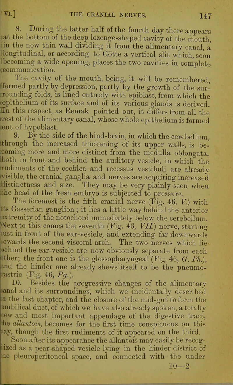 8. During the latter half of the fourth day there appears ; at the bottom of the deep lozenge-shaped cavity of the mouth, :in the now thin wall dividing it from the alimentary canal, a ilougitudinal, or according to Gotte a vertical slit which, soon Ihecoming a wide opening, places the two cavities in complete (communication. The cavity of the mouth, being, it will be remembered, fformed partly by depression, partly by the growth of the sur- rrounding folds, is lined entirely with epiblast, from which the lepitheiium of its surface and of its various glands is derived, lln this respect, as Remak pointed out, it differs from all the rrest of the alimentary canal, whose whole epithelium is formed cout of hypoblast. 9. By the side of the hind-brain, in which the cerebellum, [through the increased thickening of its upper walls, is be-' rooming more and more distinct from the medulla oblongata, [both in front and behind the auditory vesicle, in which the rrudiments of the cochlea and recessus vestibuli are already ^visible, the cranial ganglia and nerves are acquiring increased llistinctness and size. They may be very plainly seen when the head of the fresh embryo is subjected to pressure. The foremost is the fifth cranial nerve (Fig. 46, F.) with tts Gasserian ganglion; it lies a little way behind the anterior i;)xtremity of the notochord immediately below the cerebellum. V'^extto this comes the seventh (Fig. 46, VIL) nerve, starting lust in front of the ear-vesicle, and extending far downwards (owards the second visceral arch. The two nerves which lie> ciehind the ear-vesicle are now obviously separate from each •ther; the front one is the glossopharyngeal (Fig. 46, G. Ph.), -nd the hinder one already shews itself to be the pneumo- ;;astric (Fig. 46, Pg.). 10. Besides the progressive changes of the alimentary sanal and its surroundings, which we incidentally described the last chapter, and the closure of the mid-gut to fonn the imbilical duct, of which we have also already spoken, a totally i.ew and most important appendage of the digestive tract, he allantois, becomes for the first time conspicuous on this i'ay, though the first rudiments of it appeared on the third. Soon after its appearance the allantois may easily be recog- iized as a pear-shaped vesicle lying in the hinder district of ■ae pleuroperitoneal space, and connected with the under 10—2