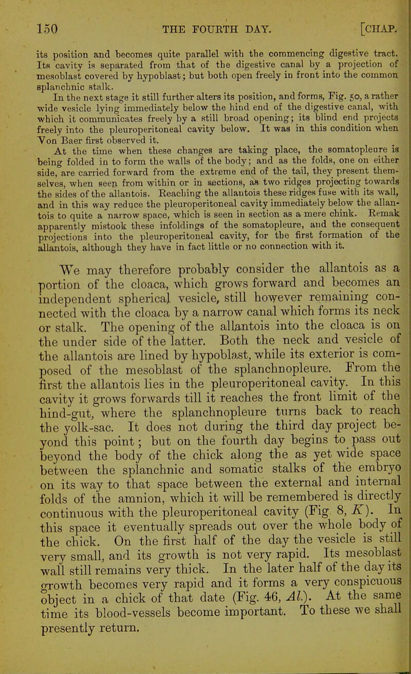 its position and becomes quite parallel with the commencing digestive tract. Its cavity is separated from that of the digestive canal by a projection of mesoblast covered by hypoblast; but both open freely in front into the common splanchnic stalk. In the next stage it still further alters its position, and forms, Fig. 50, a rather wide vesicle lying immediately below the hind end of the digestive canal, with which it communicates freely by a still broad opening; its blind end projects freely into the pleuroperitoneal cavity below. It was in this condition when Von Baer first observed it. At the time when these changes are taking place, the somatopleure is being folded in to form the walls of the body; and as the folds, one on either side, are carried forward from the extreme end of the tail, they present them- selves, when seeji from within or i» sections, as two ridges projecting towards the sides of the allantois. Eeaching the allantois these ridges fuse with its wall, and in this way reduce the pleuroperitoneal cavity immediately below the allan- tois to quite a narrow space, which is seen in section as a mere chink. Remak apparently mistook these infoldings of the somatopleure, and the consequent projections into the pleuroperitoneal cavity, for the first formation of the allantois, although they have in fact little or no connection with it. We may therefore probably consider the allantois as a portion of the cloaca, which grows forward and becomes an independent spherical vesicle, still however remaining con- nected with the cloaca by a narrow canal which forms its neck or stalk. The opening of the allantois into the cloaca is on the under side of the latter. Both the neck and vesicle of the allantois are lined by hypoblast, while its exterior is com- posed of the mesoblast of the splanchnopleure. From the first the allantois lies in the pleuroperitoneal cavity. In this cavity it grows forwards till it reaches the front limit of the hind-gut, where the splanchnopleure turns back to reach the yolk-sac. It does not during the third day project be- yond this point; but on the fourth day begins to pass out beyond the body of the chick along the as yet wide space between the splanchnic and somatic stalks of the embryo on its way to that space between the external and internal folds of the amnion, which it will be remembered is directly continuous with the pleuroperitoneal cavity (Fig 8, K). In this space it eventually spreads out over the whole body of the chick. On the first half of the day the vesicle is still very small, and its growth is not very rapid. Its mesoblast wall still remains very thick. In the later half of the day its o-rowth becomes very rapid and it forms a very conspicuous Sbject in a chick of that date (Fig. 46, Al). At the same time its blood-vessels become important. To these we shall presently return.