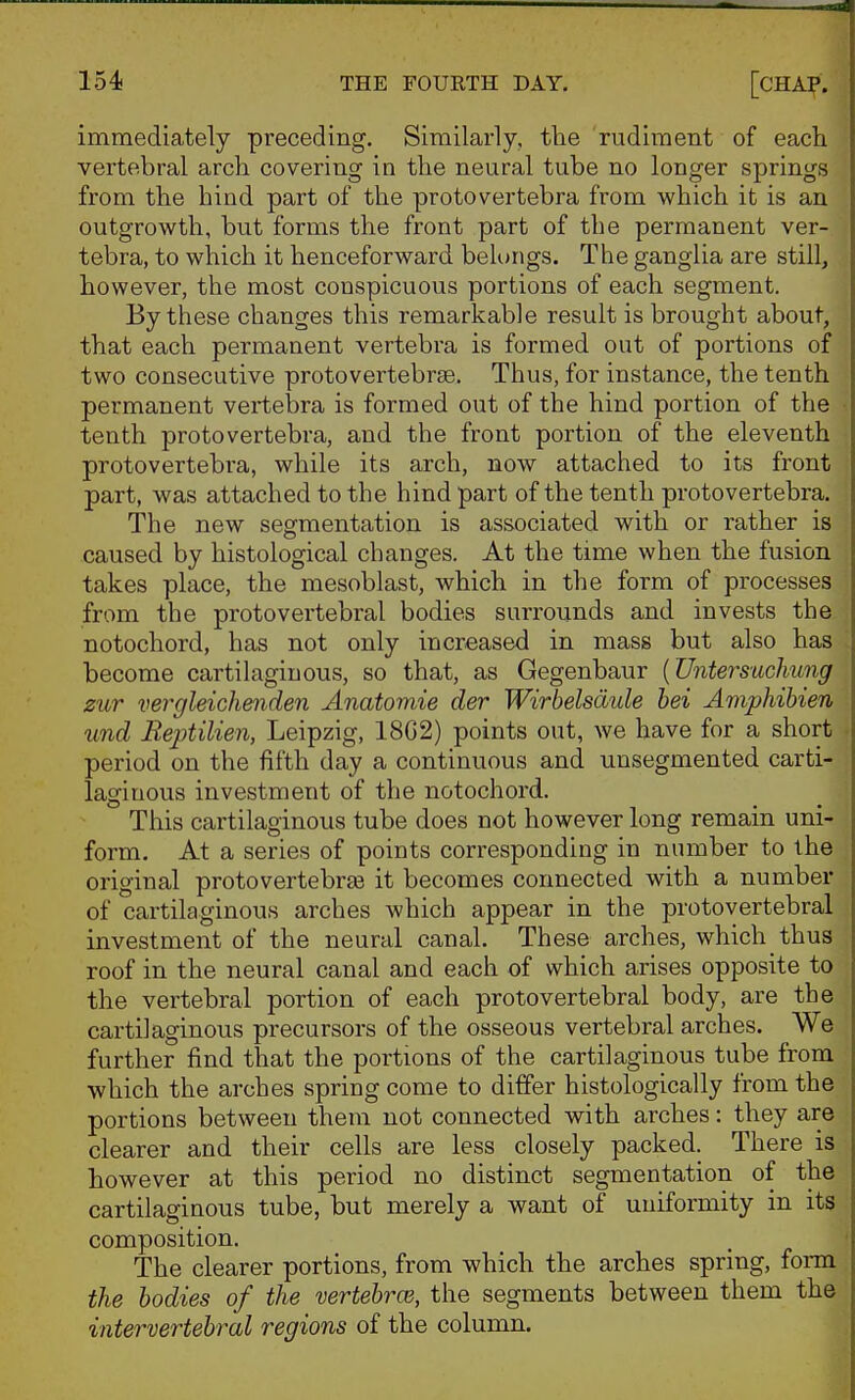 immediately preceding. Similarly, the rudiment of each vertebral arch covering in the neural tube no longer springs from the hind part of the protovertebra from which it is an outgrowth, bvit forms the front part of the permanent ver- tebra, to which it henceforward belongs. The ganglia are still, however, the most conspicuous portions of each segment. By these changes this remarkable result is brought about, that each permanent vertebra is formed out of portions of two consecutive protovertebrse. Thus, for instance, the tenth permanent vertebra is formed out of the hind portion of the tenth protovertebra, and the front portion of the eleventh protovertebi'a, while its arch, now attached to its front part, was attached to the hind part of the tenth protovertebra. The new segmentation is associated with or rather is caused by histological changes. At the time when the fusion takes place, the mesoblast, which in the form of processes from the protovertebral bodies surrounds and invests the notochord, has not only increased in mass but also has become cartilaginous, so that, as Gegenbaur {'Untersuchung zur vergleichenden Anatomie der Wirbelsdule hei Amphihien und Reptilien, Leipzig, 18G2) points out, we have for a short period on the fifth day a continuous and unsegmented carti- laginous investment of the notochord. This cartilaginous tube does not however long remain uni- form. At a series of points corresponding in number to the original protovertebrse it becomes connected with a number of cartilaginous arches which appear in the protovertebral investment of the neural canal. These arches, which thus roof in the neural canal and each of which arises opposite to the vertebral portion of each protovertebral body, are the cartilaginous precursors of the osseous vertebral arches. We further find that the portions of the cartilaginous tube from which the arches spring come to ditfer histologically from the portions between them not connected with arches: they are clearer and their cells are less closely packed. There is however at this period no distinct segmentation of the cartilaginous tube, but merely a want of uniformity in its composition. The clearer portions, from which the arches spring, form the bodies of the vertebrae, the segments between them the intervertebral regions of the column.