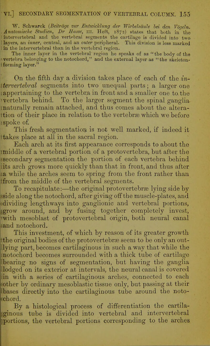 W. Schwarck (Beitrdge zur EntmcTclung der Wirhelmule hei dm Vogeln. Anatomische Slndie7i, Dr Basse, ill. Heft, 1872) states that both in the intervertebral and the vertebral segments the cartilage is divided into two : layers, an inner, central, and an outer peripheral. This division is less marked : in the intervertebral than in the vertebral region. The inner layer in the vertebral region he speaks of as the body of the •vertebra belonging to the notochord, and the external layer as the skeleton- I forming layer. On the fifth day a division takes place of each of the in- iteTvertebr^al segments into two unequal parts; a larger one ; appertaining to the vertebral in front and a smaller one to the 'Vertebra behind. To the larger segment the spinal ganglia inaturally remain attached, and thus comes about the altera- ttion of their place in relation to the vertebrae which we before i spoke o£ This fresh segmentatioi^ is not well marked, if indeed it 1 takes place at all in the sacral region. Each arch at its first appearance corresponds to about the 1 middle of a vertebral portion of a protovertebra, but after the s secondary segmentation the portion of each vertebra behind iits arch grows more quickly than that in front, and thus after :a while the arches seem to spring from the front rather than Ifrom the middle of the vertebral segments. To recapitulate:—the original protovertebrae lying side by fside along the notochord, after giving off the muscle-plates, and (dividing lengthways into ganglionic and vertebral portions, jgrow around, and by fusing together completely invest, nvith mesoblast of protovertebral origin, both neural canal fand notochord. This investment, of which by reason of its greater growth tthe original bodies of the protovertebrse seem to be only an out- llying part, becomes cartilaginous in such away that while the motochord becomes surrounded with a thick tube of cartilage Ibearing no signs of segmentation, but having the ganglia dodged on its exterior at intervals, the neural canal is covered iin with a series of cartilaginous arches, connected to each cother by ordinary mesoblastic tissue only, but passing at their Ibases directly into the cartilaginous tube around the noto- ichord. By a histological process of differentiation the cartila- ^ginous tube is divided into vertebral and intervertebral iportions, the vertebral portions corresponding to the arches