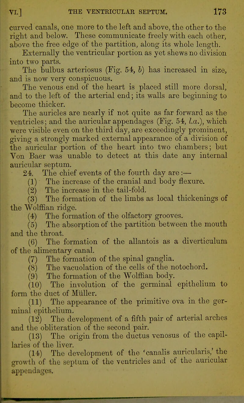 curved canals, one more to the left and above, the other to the right and below. These communicate freely with each othei', above the free edge of the partition, along its whole length. Externally the ventricular portion as yet shews no division into two parts. The bulbus arteriosus (Fig. 54, h) has increased in size, and is now very conspicuous. The venous end of the heart is placed still more dorsal, and to the left of the arterial end; its walls are beginning to become thicker. The auricles are nearly if not quite as far forward as the ventricles; and the auricular appendages (Fig. 54, La.), which were visible even on the third day, are exceedingly prominent, giving a strongly marked external appearance of a division of the auricular portion of the heart into two chambers; but Von Baer was unable to detect at this date any internal auricular septum. 24. The chief events of the fourth day are:— (1) The increase of the cranial and body flexure. (2) The increase in the tail-fold. (3) The formation of the limbs as local thickenings of the Wolffian ridge. (4) The formation of the olfactory grooves. (5) The absorption of the partition between the mouth and the throat. (6) The formation of the allantois as a diverticulum of the alimentary canal. (7) The formation of the spinal ganglia. (8) The vacuolation of the cells of the notochord. (9) The formation of the Wolffian body. (10) The involution of the germinal epithelium to form the duct of MUller, (11) The appearance of the primitive ova in the ger- minal epithelium. (12) The development of a fifth pair of arterial arches and the obliteration of the second pair. (13) The origin from the ductus venosus of the capil- laries of the liver. (14) The development of the 'canalis auricularis,' the growth of the septum of the ventricles and of the auricular appendages.