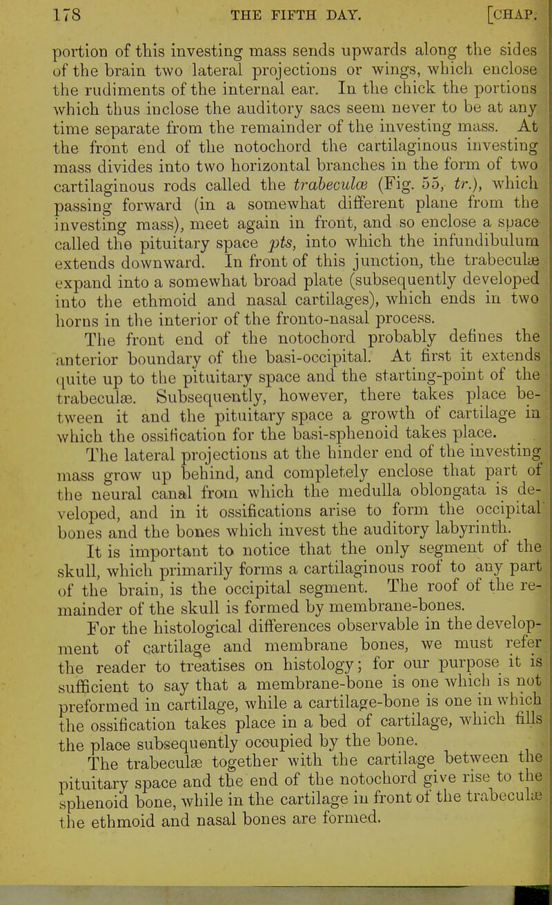 portion of this investing mass sends upwards along the sides of the brain two lateral projections or wings, which enclose the rudiments of the internal ear. In the chick the portions which thus inclose the auditory sacs seem never to be at any time separate from the remainder of the investing mass. At the front end of the notochord the cartilaginous investing mass divides into two horizontal branches in the form of two cartilaginous rods called the traheculce (Fig. 55, tr.), which passing forward (in a somewhat different plane from the investing mass), meet again in front, and so enclose a space called the pituitary space pts, into which the infundibulura extends downward. In front of this junction, the trabeculai expand into a somewhat broad plate (subsequently developed into the ethmoid and nasal cartilages), which ends in two horns in the interior of the fronto-nasal process. The front end of the notochord probably defines the anterior boundary of the basi-occipital. At first it extends (juite up to the pituitary space and the starting-point of the trabeculse. Subsequently, however, there takes place be- tween it and the pituitary space a growth of cartilage in which the ossification for the basi-sphenoid takes place. The lateral projections at the hinder end of the investing mass grow up behind, and completely enclose that part of the neural canal from which the medulla oblongata is de- veloped, and in it ossifications arise to form the occipital bones and the bones which invest the auditory labyrinth. It is important to notice that the only segment of the skull, which primarily forms a cartilaginous roof to any part of the brain, is the occipital segment. The roof of the re- mainder of the skull is formed by membrane-bones. For the histological differences observable in the develop- ment of cartilage and membrane bones, we must refer the reader to treatises on histology; for our purpose it is sufficient to say that a membrane-bone is one which is not preformed in cartilage, while a cartilage-bone is one in which the ossification takes place in a bed of cartilage, which fills the place subsequently occupied by the bone. The trabeculse together with the cartilage between the pituitary space and the end of the notochord give rise to the sphenoid bone, while in the cartilage in front of the trabeculaj the ethmoid and nasal bones are formed.
