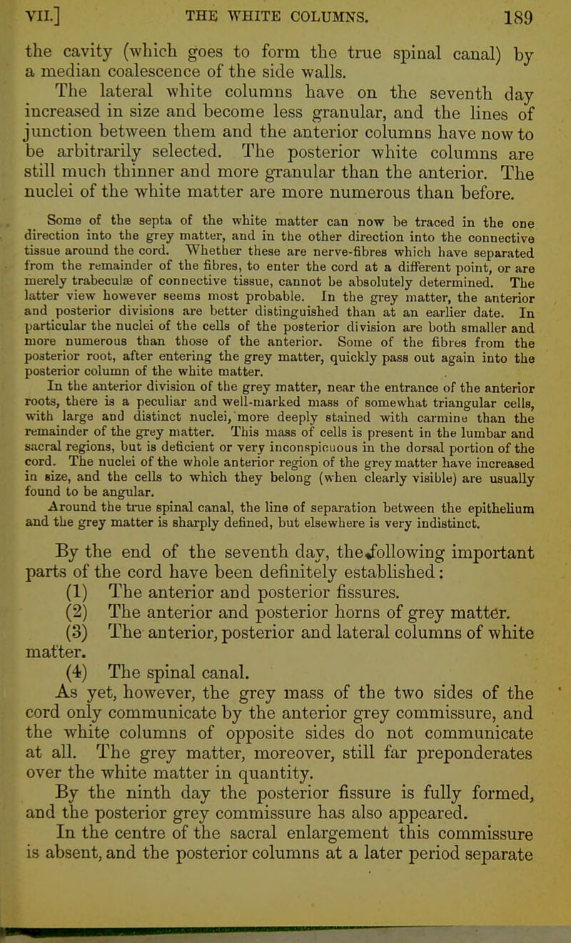 the cavity (which goes to form the true spinal canal) by a median coalescence of the side walls. The lateral white columns have on the seventh day increased in size and become less granular, and the lines of jimction between them and the anterior columns have now to be arbitrarily selected. The posterior white columns are still much thinner and more granular than the anterior. The nuclei of the white matter are more numerous than before. Some of the septa of the white matter can now be traced in the one direction into the grey matter, and in the other direction into the connective tissue around the cord. Whether these are nerve-fibres vs-hich have separated from the remainder of the fibres, to enter the cord at a difierent point, or are merely trabeculse of connective tissue, cannot be absolutely determined. The latter view however seems most probable. In the grey matter, the anterior and posterior divisions are better distinguished than at an earlier date. In particular the nuclei of the cells of the posterior division are both smaller and more numerous than those of the anterior. Some of the fibres from the posterior root, after entering the grey matter, quickly pass out again into the posterior column of the white matter. In the anterior division of the grey matter, near the entrance of the anterior roots, there is a peculiar and well-marked mass of somewhat triangular cells, with large and distinct nuclei, more deeply stained with carmine than the remainder of the grey matter. This mass of cells is present in the lumbar and Siicral regions, but is deficient or very inconspicuous in the dorsal portion of the cord. The nuclei of the whole anterior region of the grey matter have increased in size, and the cells to which they belong (when clearly visible) are usually found to be angular. Around the true spinal canal, the line of separation between the epithelium and the grey matter is sharply defined, but elsewhere is very indistinct. By the end of the seventh day, the«following important parts of the cord have been definitely established: (1) The anterior and posterior fissures. (2) The anterior and posterior horns of grey matter. (3) The anterior, posterior and lateral columns of white matter. (4) The spinal canal. As yet, however, the grey mass of the two sides of the cord only communicate by the anterior grey commissure, and the white columns of opposite sides do not communicate at all. The grey matter, moreover, still far preponderates over the white matter in quantity. By the ninth day the posterior fissure is fully formed, and the posterior grey commissure has also appeared. In the centre of the sacral enlargement this commissure is absent, and the posterior columns at a later period separate