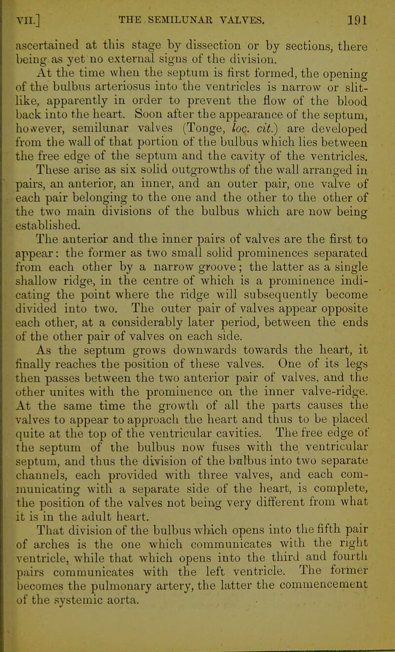 ascertained at this stage by dissection or by sections, there being as yet no external signs of the division. At the time when the septum is first formed, the opening of the bulbus arteriosus into the ventricles is narrow or slit- like, apparently in order to prevent the flow of the blood back into the heart. Soon after the appearance of the septum, ho>vever, semilunar valves (Tonge, loc. cit.) are developed from the wall af that portion of the bulbus which lies between the free edge of the septum and the cavity of the ventricles. These arise as six solid outgrowths of the wall arranged in pairs, an anterior, an inner, and an outer pair, one valve of each pair belonging to the one and the other to the other of the two main divisions of the bulbus which are now beins: established. The anterior and the inner pairs of valves are the first to appear: the former as two small solid prominences separated from each other by a narrow groove; the latter as a single shallow ridge, in the centre of which is a prominence indi- cating the point where the ridge will subsequently become divided into two. The outer pair of valves appear opposite each other, at a considerably later period, between the ends of the other pair of valves on each side. As the septum grows downwards towards the heart, it finally reaches the position of these valves. One of its legs then passes between the two anterior pair of valves, and the other unites with the prominence on the inner valve-ridge. At the same time the growth of all the parts causes the valves to appear to approach the heart and thus to be placed quite at the top of the ventricular cavities. The free edge of the septum of the bulbus now fuses with the ventricular septum, and thus the division of the bmlbus into two separate channels, each provided with three valves, and each com- municating with a separate side of the heart, is complete, the position of the valves not being very different from what it is in the adult heart. That division of the bulbus which opens into the fifth pair of arches is the one which communicates wilh the right ventricle, while that which opens into the third and fourth pairs communicates with the left ventricle. The former becomes the pulmonary artery, the latter the commencement of the systemic aorta.