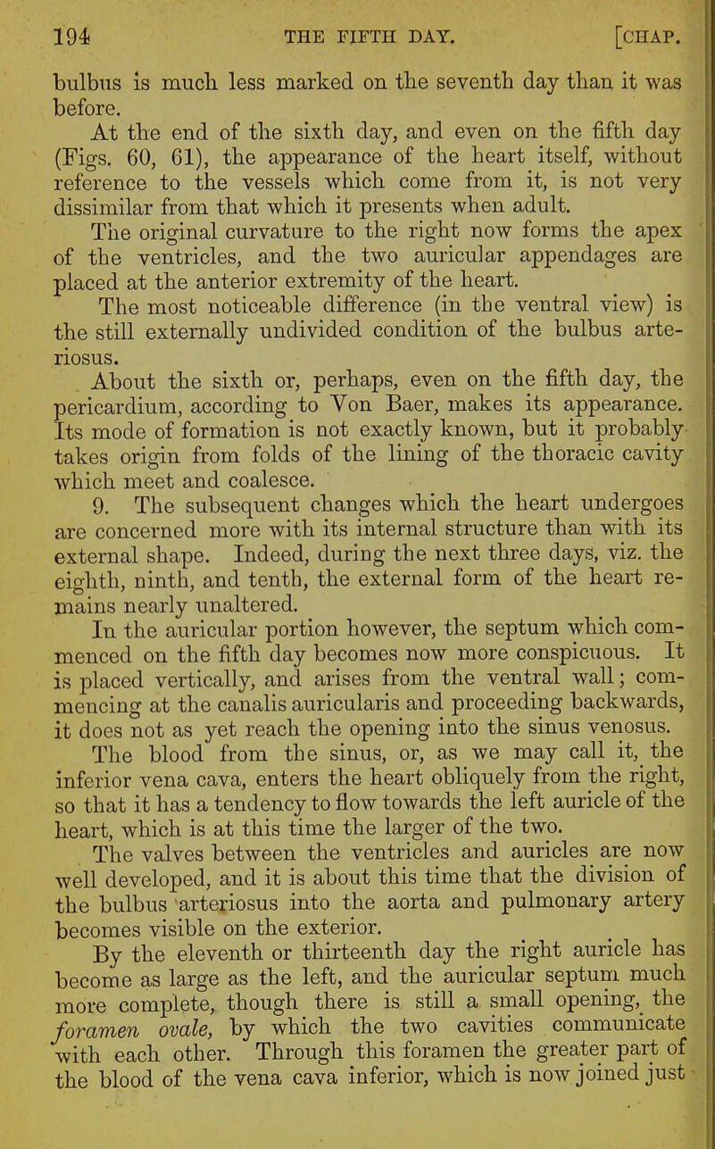 bulbus is mucli less marked on the seventh day than it was before. At the end of the sixth day, and even on the fifth day (Figs. 60, 61), the appearance of the heart itself, without reference to the vessels which come from it, is not very dissimilar from that which it presents when adult. The original curvature to the right now forms the apex of the ventricles, and the two auricular appendages are placed at the anterior extremity of the heart. The most noticeable difference (in the ventral view) is the still externally undivided condition of the bulbus arte- riosus. About the sixth or, perhaps, even on the fifth day, the pericardium, according to Yon Baer, makes its appearance. Its mode of formation is not exactly known, but it probably takes origin from folds of the lining of the thoracic cavity which meet and coalesce. 9. The subsequent changes which the heart rmdergoes are concerned more with its internal structure than with its external shape. Indeed, during the next three days, viz. the eighth, ninth, and tenth, the external form of the heart re- mains nearly unaltered. In the auricular portion however, the septum which com- menced on the fifth day becomes now more conspicuous. It is placed vertically, and arises from the ventral wall; com- mencing at the canalis auricularis and proceeding backwards, it does not as yet reach the opening into the sinus venosus. The blood from the sinus, or, as we may call it,_ the inferior vena cava, enters the heart obliquely from the right, so that it has a tendency to flow towards the left auricle of the heart, which is at this time the larger of the two. The valves between the ventricles and auricles are now well developed, and it is about this time that the division of the bulbus arteriosus into the aorta and pulmonary artery becomes visible on the exterior. By the eleventh or thirteenth day the right auricle has become as large as the left, and the auricular septum much more complete, though there is still a small opening,^ the foramen ovale, by which the two cavities communicate with each other. Through this foramen the greater part of the blood of the vena cava inferior, which is now joined just