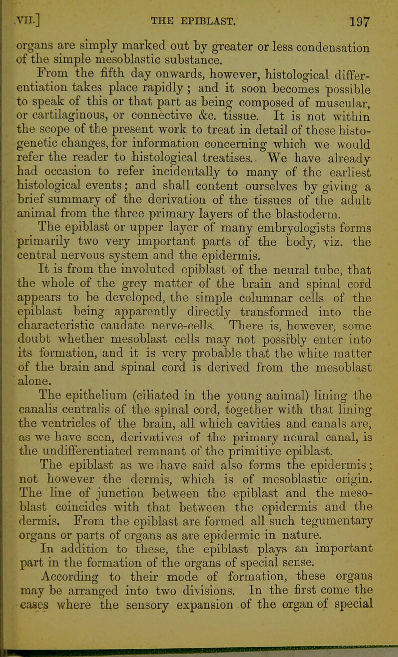 organs are simply marked out by greater or less condensation of the simple mesoblastic substance. From the fifth day onwards, however, histological differ- entiation takes place rapidly; and it soon becomes possible to speak of this or that part as being composed of muscular, or cartilaginous, or connective &c. tissue. It is not within the scope of the present work to treat in detail of these histo- genetic changes, for information concerning which we would refer the reader to histological treatises.. We have already had occasion to refer incidentally to many of the earliest histological events; and shall content ourselves by giving a brief summary of the derivation of the tissues of the adult animal from the three primary layers of the blastoderm. The epiblast or upper layer of many embryologists forms primarily two very important parts of the tody, viz. the central nervous system and the epidermis. It is from the involuted epiblast of the neural tube, that the whole of the grey matter of the brain and spinal cord appears to be developed, the simple columnar cells of the epiblast being apparently directly transformed into the characteristic caudate nerve-cells. There is, however, some doubt Avhether mesoblast cells may not possibly enter into its formation, and it is very probable that the white matter of the brain and spinal cord is derived from the mesoblast alone. The epithelium (ciliated in the young animal) lining the canalis centralis of the spinal cord, together with that lining the ventricles of the brain, all which cavities and canals are, as we have seen, derivatives of the primary neural canal, is the undifferentiated remnant of the primitive epiblast. The epiblast as we ,have said also forms the epidermis; not however the dermis, which is of mesoblastic origin. The line of junction between the epiblast and the meso- blast coincides with that between the epidermis and the dermis. From the epiblast are formed all such tegumentary organs or parts of organs as are epidermic in nature. In addition to these, the epiblast plays an important part in the formation of the organs of special sense. According to their mode of formation, these organs may be arranged into two divisions. In the first come the cases where the sensory expansion of the organ of special