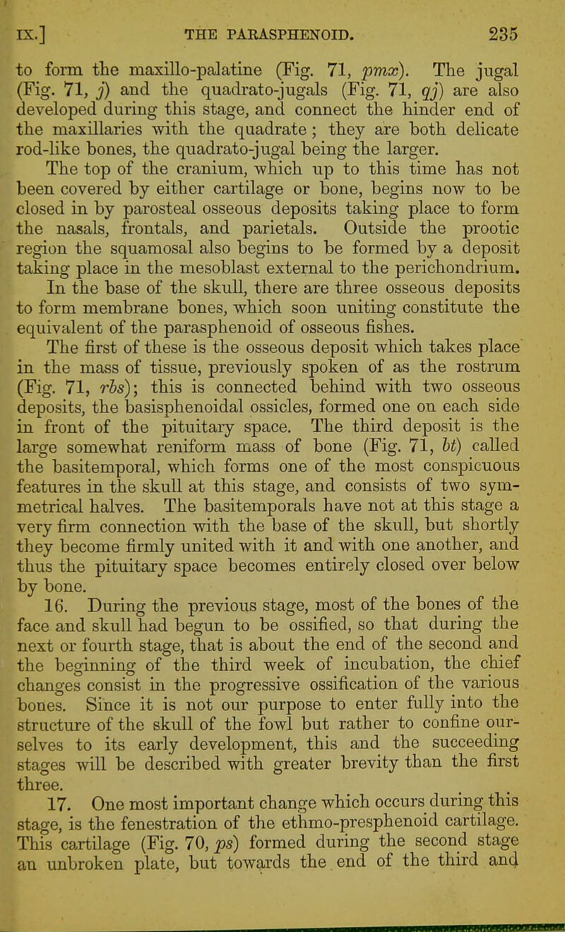 to form the maxillo-palatine (Fig, 71, pmx). The jugal (Fig. 71, j) and the quadrato-jugals (Fig. 71, qj) are also developed during this stage, and connect the hinder end of the maxillaries with the quadrate; they are both dehcate rod-like bones, the quadrato-jugal being the larger. The top of the cranium, which up to this time has not been covered by either cartilage or bone, begins now to be closed in by parosteal osseous deposits taking place to form the nasals, frontals, and parietals. Outside the prootic region the squamosal also begins to be formed by a deposit taking place in the mesoblast external to the perichondrium. In the base of the skull, there are three osseous deposits to form membrane bones, which soon uniting constitute the equivalent of the parasphenoid of osseous fishes. The first of these is the osseous deposit which takes place in the mass of tissue, previously spoken of as the rostrum (Fig. 71, rbs); this is connected behind with two osseous deposits, the basisphenoidal ossicles, formed one on each side in front of the pituitary space. The third deposit is the large somewhat reniform mass of bone (Fig. 71, hi) called the basitemporal, which forms one of the most conspicuous features in the skull at this stage, and consists of two sym- metrical halves. The basitemporals have not at this stage a very firm connection with the base of the skull, but shortly they become firmly united with it and with one another, and thus the pituitary space becomes entirely closed over below by bone. 16. During the previous stage, most of the bones of the face and skull had begun to be ossified, so that during the next or fourth stage, that is about the end of the second and the beginning of the third week of incubation, the chief changes consist in the progressive ossification of the various bones. Since it is not our purpose to enter fully into the structure of the skull of the fowl but rather to confine our- selves to its early development, this and the succeeding stages will be described with greater brevity than the first three. 17. One most important change which occurs during this stage, is the fenestration of the ethmo-presphenoid cartilage. This cartilage (Fig. 70, ps) formed during the second stage an unbroken plate, but towards the end of the third and