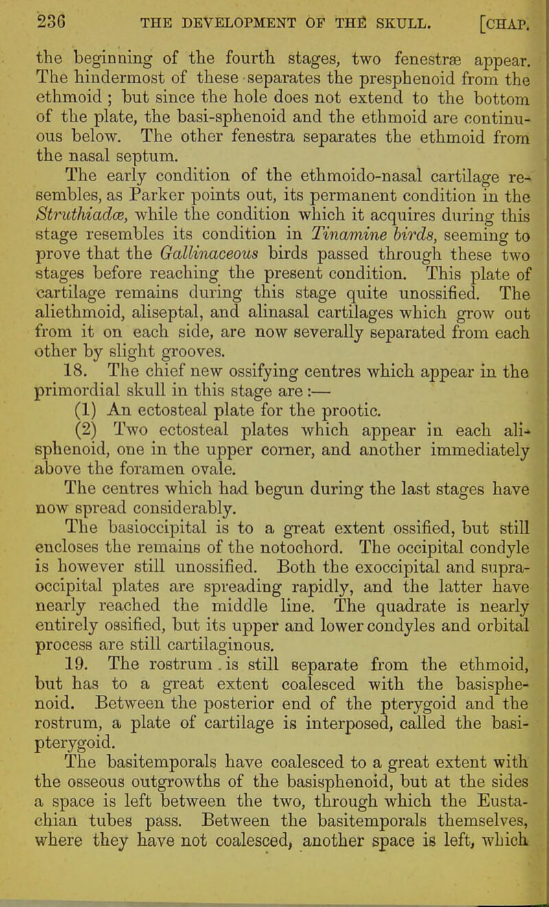 the beginning of the fourth stages, two fenestras appear. The hindermost of these separates the presphenoid from the ethmoid ; but since the hole does not extend to the bottom of the plate, the basi-sphenoid and the ethmoid are continu- ous below. The other fenestra separates the ethmoid from the nasal septum. The early condition of the ethmoido-nasal cartilage re-^ sembles, as Parker points out, its permanent condition in the Struthiadce, while the condition which it acquires during this stage resembles its condition in Tinamine birds, seeming to prove that the Gallinaceous birds passed through these two stages before reaching the present condition. This plate of cartilage remains during this stage quite unossified. The aliethmoid, aliseptal, and alinasal cartilages which grow out from it on each side, are now severally separated from each other by slight grooves. 18. The chief new ossifying centres which appear in the primordial skull in this stage are :— (1) An ectosteal plate for the prootic. (2) Two ectosteal plates which appear in each ali* sphenoid, one in the upper corner, and another immediately above the foramen ovale. The centres which had begun during the last stages have now spread considerably. The basioccipital is to a great extent ossified, but still encloses the remains of the notochord. The occipital condyle is however still unossified. Both the exoccipital and supra- occipital plates are spreading rapidly, and the latter have nearly reached the middle line. The quadrate is nearly entirely ossified, but its upper and lower condyles and orbital process are still cartilaginous. 19. The rostrum. is still separate from the ethmoid, but has to a great extent coalesced with the basisphe- noid. Between the posterior end of the pterygoid and the rostrum, a plate of cartilage is interposed, called the basi- pterygoid. The basitemporals have coalesced to a great extent with the osseous outgrowths of the basisphenoid, but at the sides a space is left between the two, through which the Eusta- chian tubes pass. Between the basitemporals themselves, where they have not coalesced, another space is left, whicli