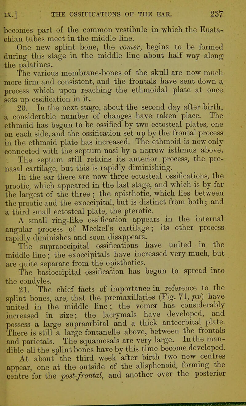 becomes part of tlie common vestibule in wbicb the Eusta- chian tubes meet in the middle line. One new splint bone, the vomer, begins to be formed during this stage in the middle line about half way along the palatines. The various membrane-bones of the skull are now much more firm and consistent, and the frontals have sent down a process which upon reaching the ethmoidal plate at once sets up ossification in it. 20. In the next stage, about the second day after birth, a considerable number of changes have taken place. The ethmoid has begun to be ossified by two ectosteal plates, one on each side, and the ossification set up by the frontal process in the ethmoid plate has increased. The ethmoid is now only connected with the septum nasi by a narrow isthmus above. The septum still retains its anterior process, the pre- nasal cartilage, but this is rapidly diminishing. In the ear there are now three ectosteal ossifications, the prootic, which appeared in the last stage, and which is by far the largest of the three ; the opisthotic, which lies between the prootic and the exoccipital, but is distinct from both; and a third small ectosteal plate, the pterotic. A small ring-like ossification appears in the internal angular process of Meckel's cartilage; its other process rapidly diminishes and soon disappears. The supraoccipital ossifications have united in the middle line; the exoccipitals have increased very much, but are quite separate from the opisthotics. The basioccipital ossification has begun to spread into the condyles. 21. The chief facts of importance in reference to the splint bones, are, that the premaxillaries (Fig. 71, px) have united in the middle line; the vomer has considerably increased in size; the lacrymals have developed, and possess a large supraorbital and a thick anteorbital plate. There is still a large fontanelle above, between the frontals and parietals. The squamosals are very large. In the man- dible all the splint bones have by this time become developed. At about the third week 'after birth two new centres appear, one at the outside of the alisphenoid, forming the centre for the post-frontal, and another over the posterior