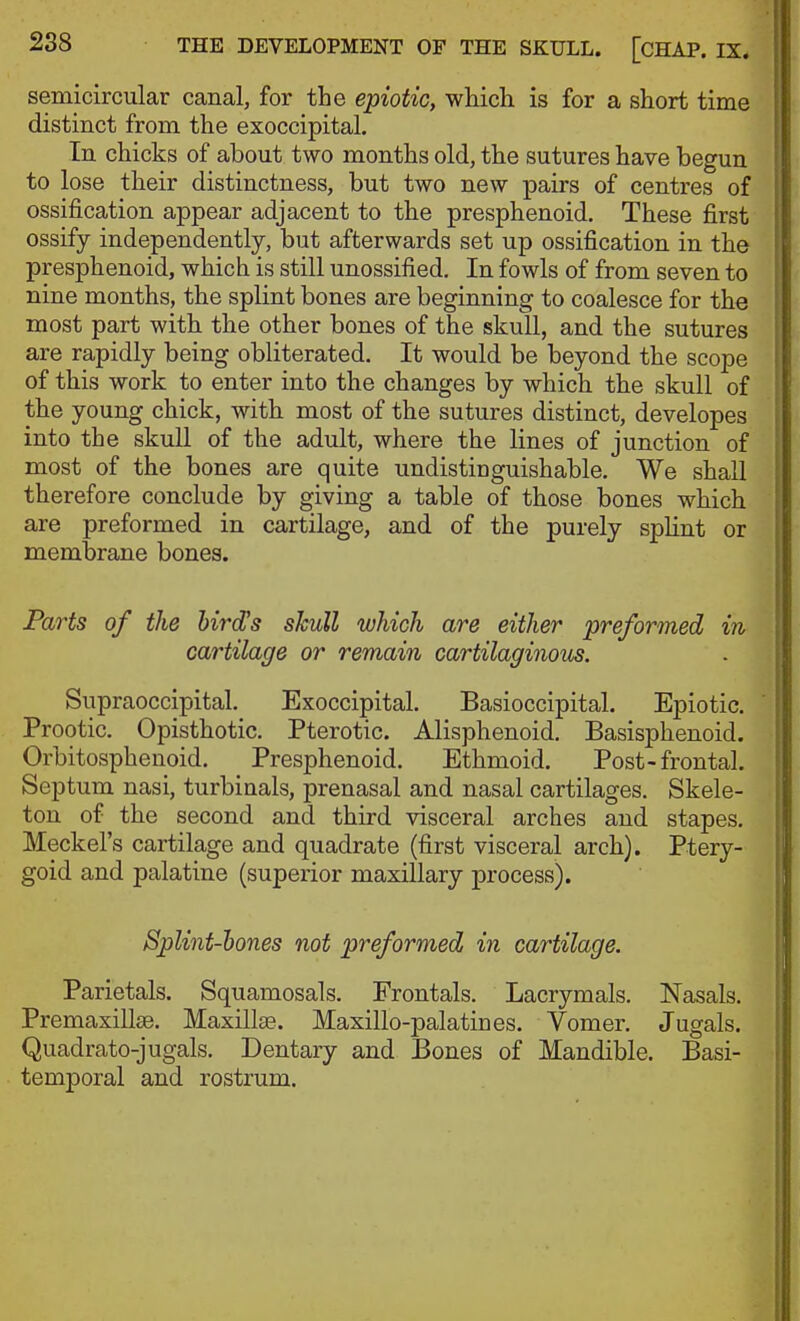 semicircular canal, for the epiotic, which is for a short time distinct from the exoccipital. In chicks of about two months old, the sutures have begun to lose their distinctness, but two new pairs of centres of ossification appear adjacent to the presphenoid. These first ossify independently, but afterwards set up ossification in the presphenoid, which is still unossified. In fowls of from seven to nine months, the splint bones are beginning to coalesce for the most part with the other bones of the skull, and the sutures are rapidly being obliterated. It would be beyond the scope of this work to enter into the changes by which the skull of the young chick, with most of the sutures distinct, developes into the skull of the adult, where the lines of junction of most of the bones are quite undistinguishable. We shall therefore conclude by giving a table of those bones which are preformed in cartilage, and of the purely splint or membrane bones. Parts of the hirdJs skull which are either preformed in cartilage or remain cartilaginous. Supraoccipital. Exoccipital. Basioccipital. Epiotic. Prootic. Opisthotic. Pterotic. Alisphenoid. Basisphenoid. Orbitosphenoid. Presphenoid. Ethmoid, Post-frontal. Septum nasi, turbinals, prenasal and nasal cartilages. Skele- ton of the second and third visceral arches and stapes. Meckel's cartilage and quadrate (first visceral arch). Ptery- goid and palatine (superior maxillary process). Splint-hones not preformed in cartilage. Parietals. Squamosals. Frontals. Lacrymals. Nasals. Premaxillse. Maxillse. Maxillo-palatines. Vomer. Jugals. Quadrato-jugals. Dentary and Bones of Mandible. Basi- temporal and rostrum.