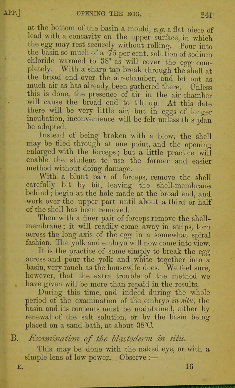at the bottom of the basin a mould, e.g. a flat piece of lead with a concavity on the upper surface, in which the egg may rest securely without rolling. Pour into the basin so much of a -75 per cent, solution of sodium chloride warmed to 38° as will cover the egg- com- pletely. With a sharp tap break through the^hell at the broad end over the air-chamber, and let out as much air as has already been gathered there. Unless this is done, the presence of air in the air-chamber will cause the broad end to tilt up. At this date there will be very little air, but in eggs of longer incubation, inconvenience will be felt unless this plan be adopted. Instead of being broken with a blow, the shell may be filed through at one point, and the opening enlarged with the forceps; but a little practice will enable the student to use the former and easier method without doincr damasfe. With a blunt pair of forceps, remove the shell carefully bit by bit, leaving the shell-membrane behind; begin at the hole made at the broad end, and work over the upper part until about a third or half of the shell has been removed. Then with a finer pair of forceps remove the shell- membrane ; it will readily come away in strips, torn across the long axis of the egg in a somewhat spiral fashion. The yolk and embryo will now come into view. It is the practice of some simply to break the egg across and pour the yolk and white together into a basin, very much as the housewife does. We feel sure, however, that the extra trouble of the method we have given will be more than repaid in the results. During this time, and indeed during the whole pieriod of the examination of the embryo in situ, the basin and its contents must be maintained, either by renewal of the salt solution, oT by the basin being placed on a sand-bath, at about 38''C. Examination of the blastoderm in sitti. This may be done with the naked eye, or with a simple lens of low power. Observe :— 16