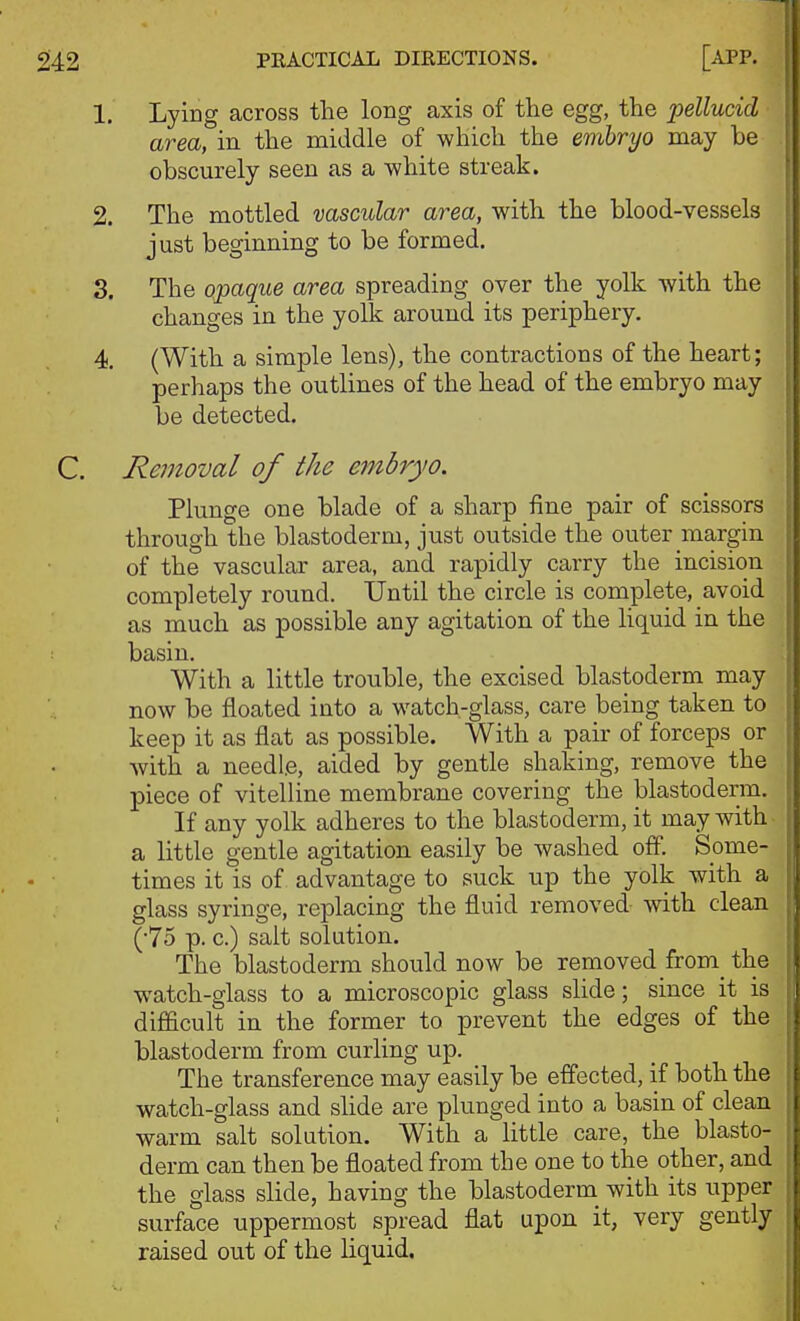 1. Lying across the long axis of the egg, the pellucid area, in the middle of which the embryo may be obscurely seen as a white streak. 2. The mottled vascular area, with the blood-vessels just beginning to be formed. S. The opaque area spreading over the yolk with the changes in the yolk around its periphery. 4. (With a simple lens), the contractions of the heart; perhaps the outlines of the head of the embryo may be detected. C. Removal of the embryo. Plunge one blade of a sharp fine pair of scissors through the blastoderm, just outside the outer margin of the vascular area, and rapidly carry the incision completely round. Until the circle is complete, avoid as much as possible any agitation of the liquid in the basin. With a little trouble, the excised blastoderm may now be floated into a watch-glass, care being taken to keep it as flat as possible. With a pair of forceps or with a needle, aided by gentle shaking, remove the piece of vitelline membrane covering the blastoderm. If any yolk adheres to the blastoderm, it may with a little gentle agitation easily be washed off. Some- times it is of advantage to suck up the yolk with a glass syringe, replacing the fluid removed with clean (75 p. c.) salt solution. The blastoderm should now be removed from^ the watch-glass to a microscopic glass slide; since it is difficult in the former to prevent the edges of the blastoderm from curling up. The transference may easily be effected, if both the watch-glass and slide are plunged into a basin of clean warm salt solution. With a little care, the blasto- derm can then be floated from the one to the other, and the glass slide, having the blastoderm with its upper surface uppermost spread flat upon it, very gently raised out of the liquid.