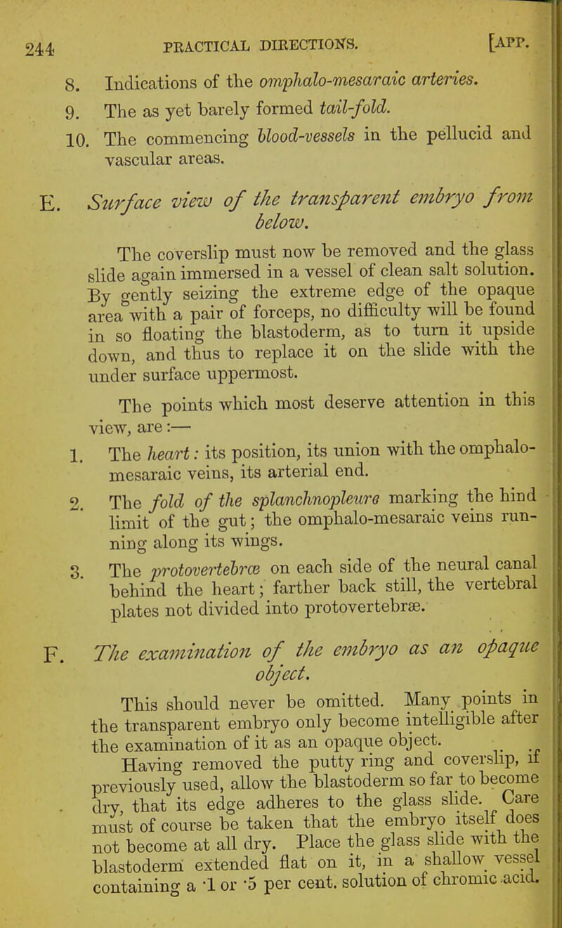 8. Indications of the omphalo-mesaraic arteries. 9. The as yet barely formed tail-fold. 10. The commencing hlood-vessels in the pellucid and vascular areas. E. Surface view of the transparent embryo from below. The coverslip must now be removed and the glass slide ao-ain immersed in a vessel of clean salt solution. By gently seizing the extreme edge of the opaque area'^with a pair of forceps, no difficulty will be found in so floating the blastoderm, as to turn it upside down, and thus to replace it on the slide with the under surface uppermost. The points which most deserve attention in this view, are:— 1. The heart: its position, its union with the omphalo- mesaraic veins, its arterial end. 2. The fold of the splanchnopleure marking the hind limit of the gut; the omphalo-mesaraic veins run- ning along its wings. S The protovertehrcB on each side of the neural canal behind the heart; farther back still, the vertebral plates not divided into protovertebrae. F. The examination of the embryo as an opaque object. This should never be omitted. Many points in the transparent embryo only become intelligible after the examination of it as an opaque object. Having removed the putty ring and coverslip, it previously used, allow the blastoderm so far to become . dry, that its edge adheres to the glass slide. Care must of course be taken that the embryo itself does not become at all dry. Place the glass shde with the blastoderm extended flat on it, in a shallow^ vessel containing a '\ or '5 per cent, solution of chromic .acid.