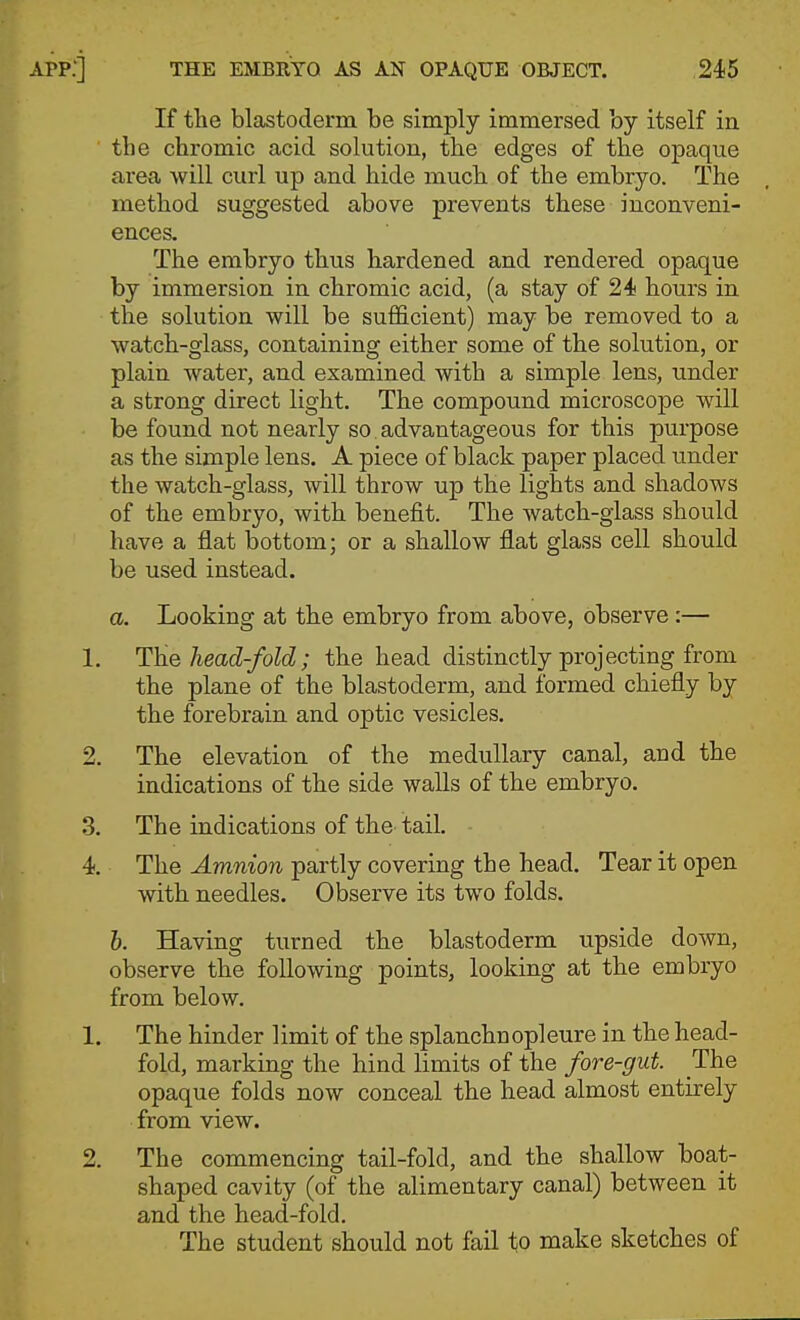 If the blastoderm be simply immersed by itself in ' the chromic acid solution, the edges of the opaque area will curl up and hide much of the embryo. The method suggested above prevents these inconveni- ences. The embryo thus hardened and rendered opaque by immersion in chromic acid, (a stay of 24 hours in the solution will be sufficient) may be removed to a watch-glass, containing either some of the solution, or plain water, and examined with a simple lens, under a strong direct light. The compound microscope wall be found not nearly so advantageous for this purpose as the simple lens. A piece of black paper placed under the watch-glass, will throw up the lights and shadows of the embryo, with benefit. The watch-glass should have a flat bottom; or a shallow flat glass cell should be used instead. a. Looking at the embryo from above, observe :— 1. Th.e head-fold; the head distinctly projecting from the plane of the blastoderm, and formed chiefly by the forebrain and optic vesicles. 2. The elevation of the medullary canal, and the indications of the side walls of the embryo. 3. The indications of the tail. 4. The Amnion partly covering the head. Tear it open with needles. Observe its two folds. h. Having turned the blastoderm upside down, observe the following points, looking at the embryo from below. 1, The hinder limit of the splanchnopleure in the head- fold, marking the hind limits of the fore-gut. The opaque folds now conceal the head almost entirely from view. 2. The commencing tail-fold, and the shallow boat- shaped cavity (of the alimentary canal) between it and the head-fold. The student should not fail to make sketches of