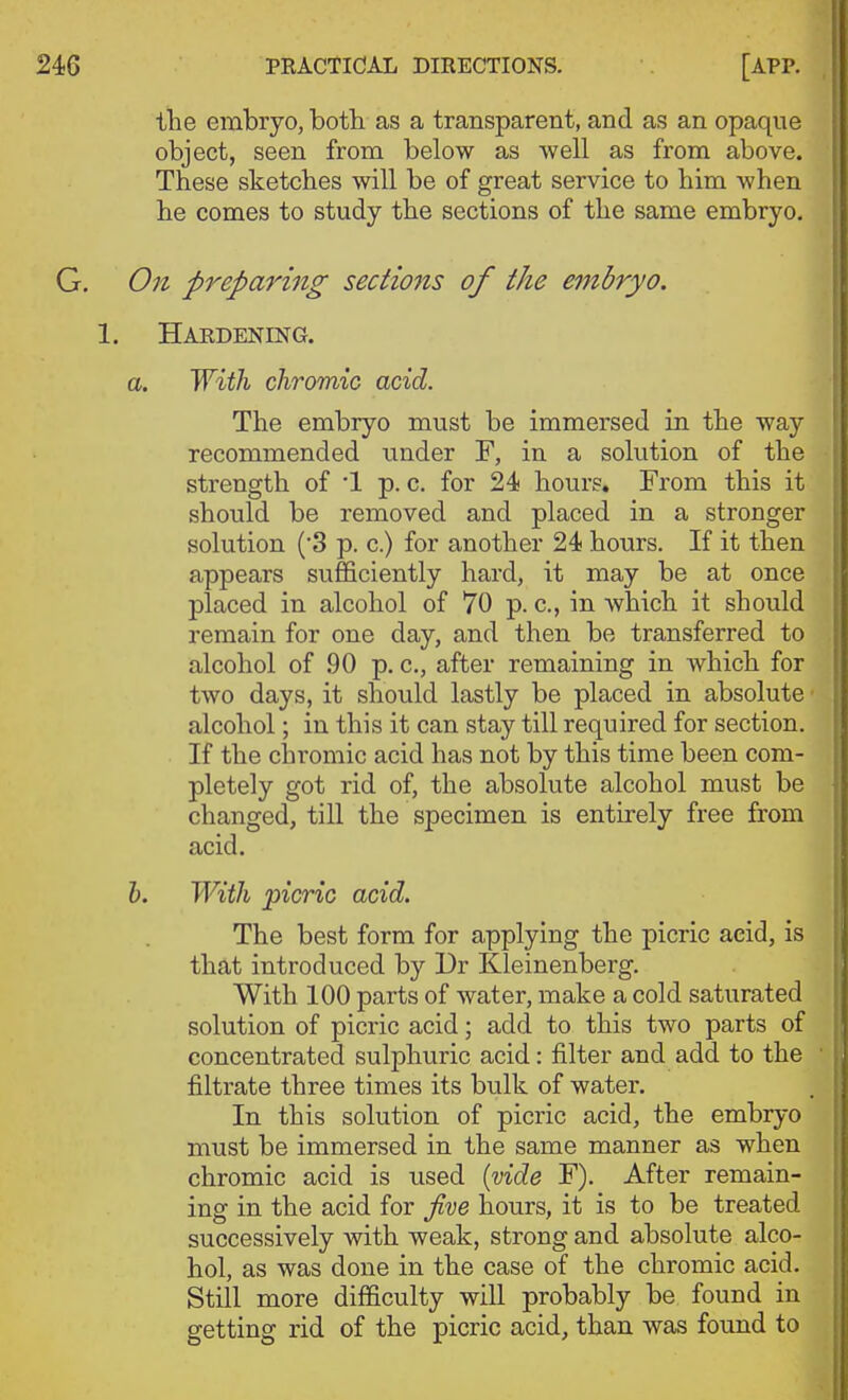 the embryo, both as a transparent, and as an opaque object, seen from below as well as from above. These sketches will be of great service to him when he comes to study the sections of the same embryo. On preparing sections of the embryo. Hardening. a. 'With, chromic acid. The embryo must be immersed in the way recommended under F, in a solution of the strength of '1 p. c. for 24 hours. From this it should be removed and placed in a stronger solution ('3 p. c.) for another 24 hours. If it then appears sufficiently hard, it may be at once ]Dlaced in alcohol of 70 p. c, in which it should remain for one day, and then be transferred to alcohol of 90 p. c, after remaining in which for two days, it should lastly be placed in absolute • alcohol; in this it can stay till required for section. If the chromic acid has not by this time been com- pletely got rid of, the absolute alcohol must be changed, till the specimen is entirely free from acid. h. With picric acid. The best form for applying the picric aeid, is that introduced by Dr Kleinenberg. With 100 parts of water, make a cold saturated solution of picric acid; add to this two parts of concentrated sulphuric acid: filter and add to the ■ filtrate three times its bulk of water. In this solution of picric acid, the embryo must be immersed in the same manner as when chromic acid is used {vide F). After remain- ing in the acid for Jive hours, it is to be treated successively with weak, strong and absolute alco- hol, as was done in the case of the chromic acid. Still more difficulty will probably be found in getting rid of the picric acid, than was found to