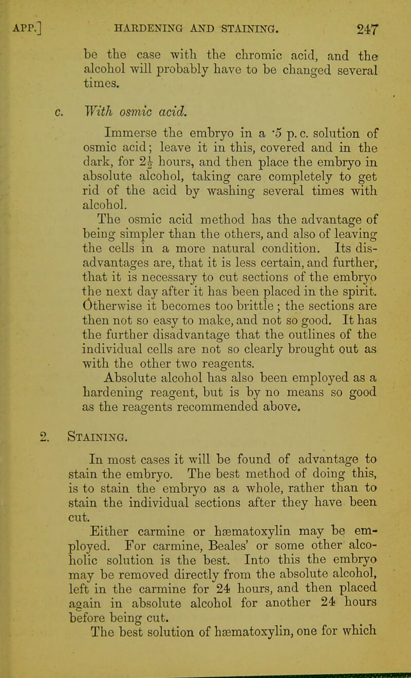 HARDENING AND STAINING. 24T be the case with the chromic acid, and the alcohol will probably have to be changed several times. With osmic acid. Immerse the embryo in a 5 p. c. solution of osmic acid; leave it in this, covered and in the dark, for 2| hours, and then place the embryo in absolute alcohol, taking care completely to get rid of the acid by washing several times with alcohol. The osmic acid method has the advantage of being simpler than the others, and also of leaving the cells in a more natural condition. Its dis- advantages are, that it is less certain, and furthei', that it is necessary to cut sections of the embryo the next day after it has been placed in the spirit. Otherwise it becomes too brittle ; the sections are then not so easy to make, and not so good. It has the further disadvantas^e that the outlines of the individual cells are not so clearly brought out as with the other two reagents. Absolute alcohol has also been employed as a hardening reagent, but is by no means so good as the reagents recommended above. Staining. In most cases it will be found of advantage to stain the embryo. The best method of doing this, is to stain the embryo as a whole, rather than to stain the individual sections after they have been cut. Either carmine or hsematoxylin may be em- ployed. For carmine, Beales' or some other alco- holic solution is the best. Into this the embryo may be removed directly from the absolute alcohol, left in the carmine for 24 hours, and then placed again in absokite alcohol for another 24 hours before being cut. The best solution of hsematoxylin, one for which