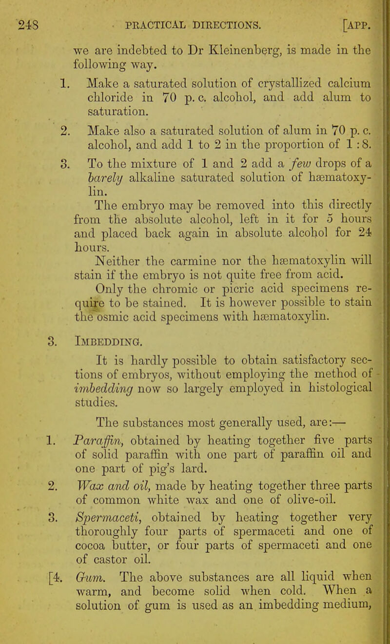 we are indebted to Dr Kleinenberg, is made in the following way. 1. Make a saturated solution of crystallized calcium chloride in 70 p. c. alcohol, and add alum to saturation. 2. Make also a saturated solution of alum in 70 p. c. alcohol, and add 1 to 2 in the proportion of 1:8. S. To the mixture of 1 and 2 add a few drops of a harely alkaline saturated solution of haematoxy- lin. The embryo may be removed into this directly from the absolute alcohol, left in it for 5 hours and placed back again in absolute alcohol for 24 hours. Neither the carmine nor the hsematoxylin will stain if the embryo is not quite free from acid. Only the chromic or picric acid sjDecimens re- qu^e to be stained. It is however possible to stain the osmic acid specimens with hsematoxylin. 3. Imbedding. It is hardly possible to obtain satisfactory sec- tions of embryos, without employing the method of - imbedding now so largely employed in histological studies. The substances most generally used, are :— 1. Paraffin, obtained by heating together five parts of solid paraj0&n with one part of paraffin oil and one part of pig's lard. 2. Wax and oil, made by heating together three parts of common white wax and one of olive-oil. 3. Spermaceti, obtained by heating together very thoroughly four parts of spermaceti and one of cocoa butter, or four parts of spermaceti and one of castor oil. [4. Gum. The above substances are all liquid when warm, and become solid when cold. When a solution of gum is used as an imbedding medium,