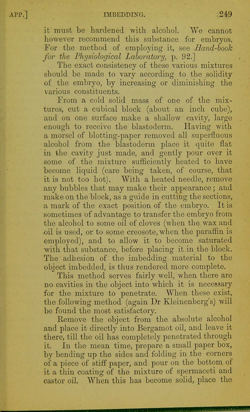 it must be hardened with alcohol. We cannot howevei' recommend this substance for embryos. For the method of employing it, see JELand-booh for the Physiological Laboratory, p. 92.] The exact consistency of these various mixtures should be made to vary according to the solidity of the embryo, by increasing or diminishing the various constituents. From a cold solid mass of one of the mix- tures, cut a cubical block (about an inch cube), and on one surface make a shallow cavity, large enough to receive the blastoderm. Having with a morsel of blotting-paper removed all superfluous alcohol from the blastoderm place it quite flat in the cavity just made, and gently pour over it some of the mixture sufficiently heated to have become liquid (care being taken, of course, that it is not too hot). With a heated needle, remove any bubbles that may make their appearance ; and make on the block, as a guide in. cutting the sections, a mark of the exact position of the embryo. It is sometimes of advantage to transfer the embryo from the alcohol to some oil of cloves (when the wax and •oil is used, or to some creosote, when the paraffin is employed), and to allow it to become saturated with that substance, before placing it in the block. The adhesion of the imbedding material to the object imbedded, is thus rendered more complete. This method serves fairly well, when there are no cavities in the object into which it is necessary for the mixture to penetrate. When these exist, the following method (again Dr Kleinenberg's) will be found the most satisfactory, Kemove the object from the absolute alcohol and place it directl}^ into Bergamot oil, and leave it there, till the oil has completely penetrated through it. In the mean time, prepare a small paper box, by bending up the sides and folding in the corners of a piece of stifif paper, and pour on the bottom of it a thin coating of the mixture of spermaceti and castor oil. When this has become solid, place the