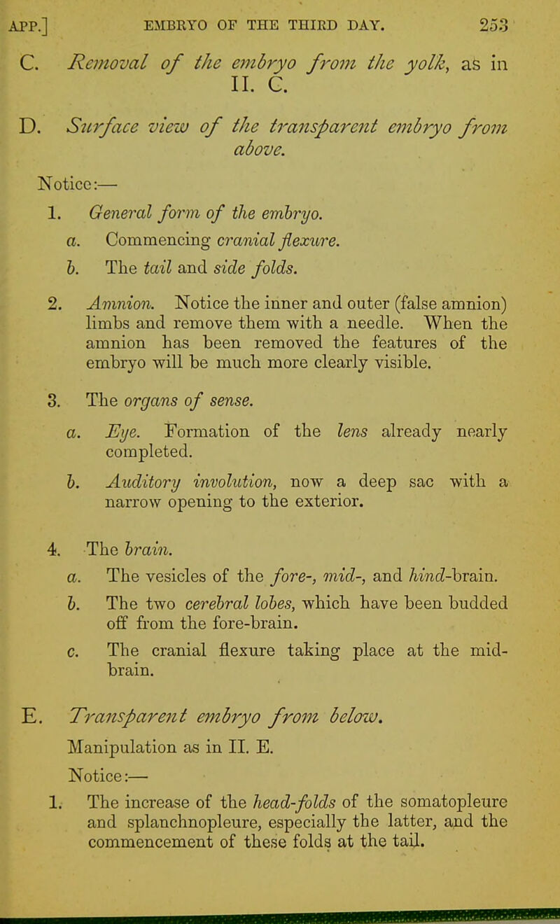 C. Removal of the embryo from the yolk, aS in II. G. D. Sttrface view of the transparent einbryo from above. Notice:—• 1. General form of the embryo, a. Commencing cranial flexure. 1). The tail and side folds. 2. Amnion. Notice the inner and outer (false amnion) limbs and remove them with a needle. When the amnion has been removed the features of the embryo will be much more clearly visible. 3. The organs of sense. a. Eye. Formation of the lens already nearly completed. h. Auditory involution, now a deep sac with a narrow opening to the exterior. 4. The brain. a. The vesicles of the fore-, mid-, and hind-hTain. b. The two cerebral lobes, which have been budded off from the fore-brain. c. The cranial flexure taking place at the mid- brain. E. Transparent embryo from below. Manipulation as in II. E. Notice:— 1. The increase of the head-folds of the somatopleure and splanchnopleure, especially the latter, and the commencement of these folds at the tail.