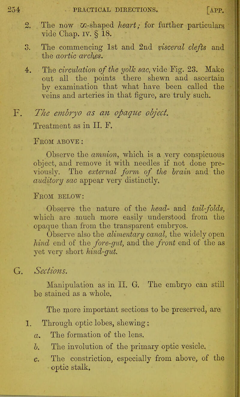 2. . The now cc-shaped heart; for furtlier particulars vide Chap. iv. § 18. 3. The commencing 1st and 2nd visceral clefts and the aortic arches. 4. The circulation of the yolk sac, vide Fig. 23. Make out all the points there shewn and ascertain by examination that what have been called the veins and arteries in that figure, are truly such. F. T/ie embryo as an opaque object. Treatment as in II. F. From above : Observe the amnion^ which is a very conspicuous object, and remove it with needles if not done pre- viously. The external form of the brain and the auditory sac appear very distinctly. From below: Observe the nature of the Jiead- and tailfolds, which are much more easily understood from the opaque than from the transparent embryos. Observe also the alimentary canal, the widely open hind end of the fore-gut, and the front end of the as yet very short hind-gut. G. Sections. Manipulation as in II. G. The embryo can still be stained as a whole. The inore important sections to be preserved, are 1. Through optic lobes, shewing: a. The formation of the lens. h. The involution of the primary optic vesicle. c. The constriction, especially from above, of the optic stalk.