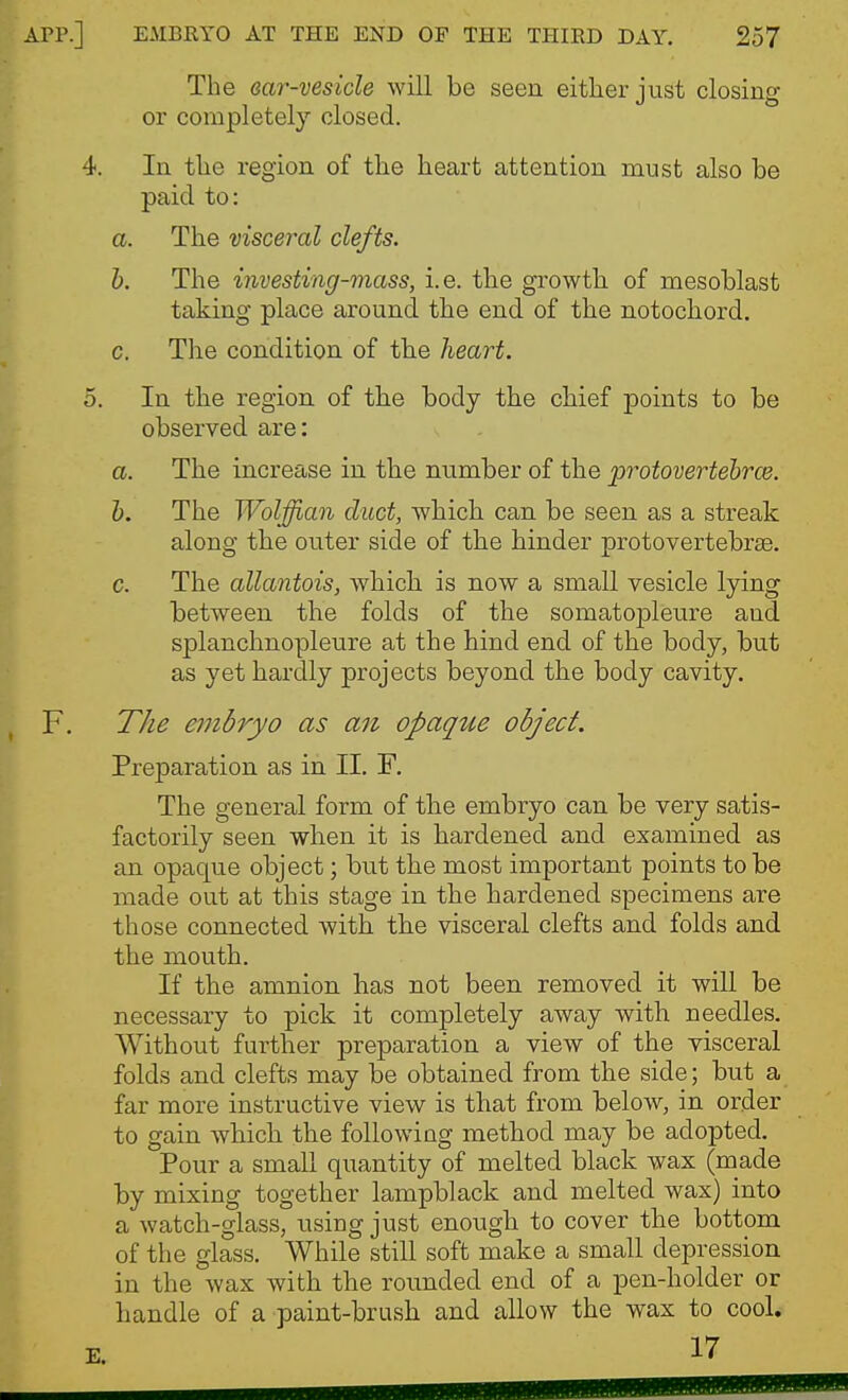 The ear-vesicle will be seen either just closing or completely closed. In the region of the heart attention must also be paid to: a. The visceral clefts. h. The investing-mass, i.e. the growth of mesoblast taking place around the end of the notochord. c. The condition of the heart. In the region of the body the chief points to be observed are: a. The increase in the number of the protovertehrce. h. The Wolffian duct, which can be seen as a streak along the outer side of the hinder protovertebrse. c. The allantois, which is now a small vesicle lying between the folds of the somatopleure and splanchnopleure at the hind end of the body, but as yet hardly projects beyond the body cavity. The embryo as an opaque object. Preparation as in II. F. The general form of the embryo can be very satis- factorily seen when it is hardened and examined as an opaque object; but the most important points to be made out at this stage in the hardened specimens are those connected with the visceral clefts and folds and the mouth. If the amnion has not been removed it will be necessary to pick it completely away with needles. Without further preparation a view of the visceral folds and clefts may be obtained from the side; but a far more instructive view is that from below, in order to gain which the following method may be adopted. Pour a small quantity of melted black wax (made by mixing together lampblack and melted wax) into a watch-glass, using just enough to cover the bottom of the glass. While still soft make a small depression in the wax with the rounded end of a pen-holder or handle of a paint-brush and allow the wax to cool. 17