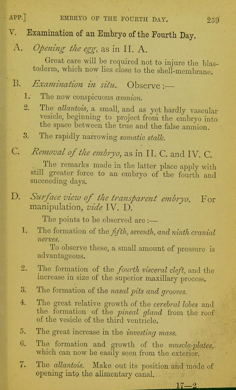 V. Examination of an Embryo of the Fourth Day. A. Opening the egg^ as in II. A. Great care will be required not to injure the blas- toderm, which now lies close to the shell-membrane. B. Examination in sittt. Observe : 1. The now conspicuous amnion. 2. The allantois, a small, and as yet hardly vascular vesicle, beginning to project froni the embryo into the space between the true and the false amnion. 3. The rapidly narrowing somatic stalk C. Removal of the embryo, as in 11. C. and IV. C. The remarks made in the latter place apply with still greater force to an embryo of the fourth and succeeding days. D. Surface view of the transparent embryo. For manipulation, vide IV. D. The points to be observed are :— 1. The formation of the fifth, seventh, and ninth cranial nerves. To observe these, a small amount of pressure is advantageous. 2. The formation of the fourth visceral cleft, and the increase in size of the superior maxillary process. 3. The formation of the nasal pits and grooves. 4. The great relative growth of the cerebral lohes and the formation of the pineal gland from the roof of the vesicle of the third ventricle. 5. The great increase in the investing mass. G. The formation and growth of the muscle-plates, which can now be easily seen from the exterior. 7. The allantois. Make out its position and mode of opening intp the alimentary canal.