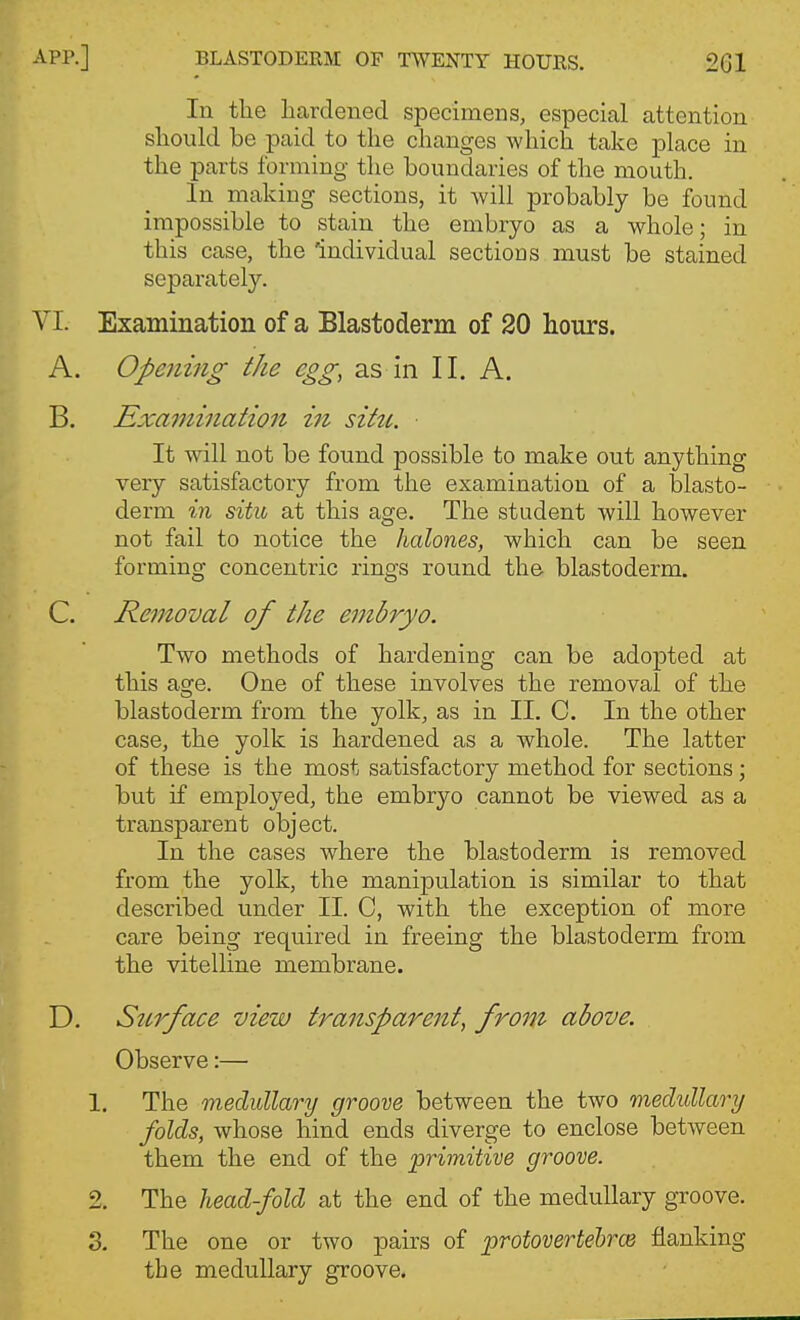 lu the hardened specimens, especial attention should be paid to the changes which take place in the parts forming the boundaries of the mouth. In making sections, it will probably be found impossible to stain the embryo as a whole; in this case, the 'individual sections must be stained separately. VI. Examination of a Blastoderm of 20 hours. A. Opening the egg, as in II. A. B. Examination in sitti. It wall not be found possible to make out anything very satisfactory from the examination of a blasto- derm in situ at this age. The student will however not fail to notice the halones, which can be seen forming concentric rings round the blastoderm. C. Removal of the embryo. Two methods of hardening can be adopted at this age. One of these involves the removal of the blastoderm from the yolk, as in II. C. In the other case, the yolk is hardened as a whole. The latter of these is the most satisfactory method for sections; but if employed, the embryo cannot be viewed as a transparent object. In the cases where the blastoderm is removed from the yolk, the manipulation is similar to that described under II. C, with the exception of more care being required in freeing the blastoderm from the vitelline membrane. D. Stcrface view transparent, from above. Observe:— 1. The medullary groove between the two medullary folds, whose hind ends diverge to enclose between them the end of the primitive groove. 2. The head-fold at the end of the medullary groove. S. The one or two pairs of protovertehrce flanking the medullary groove.