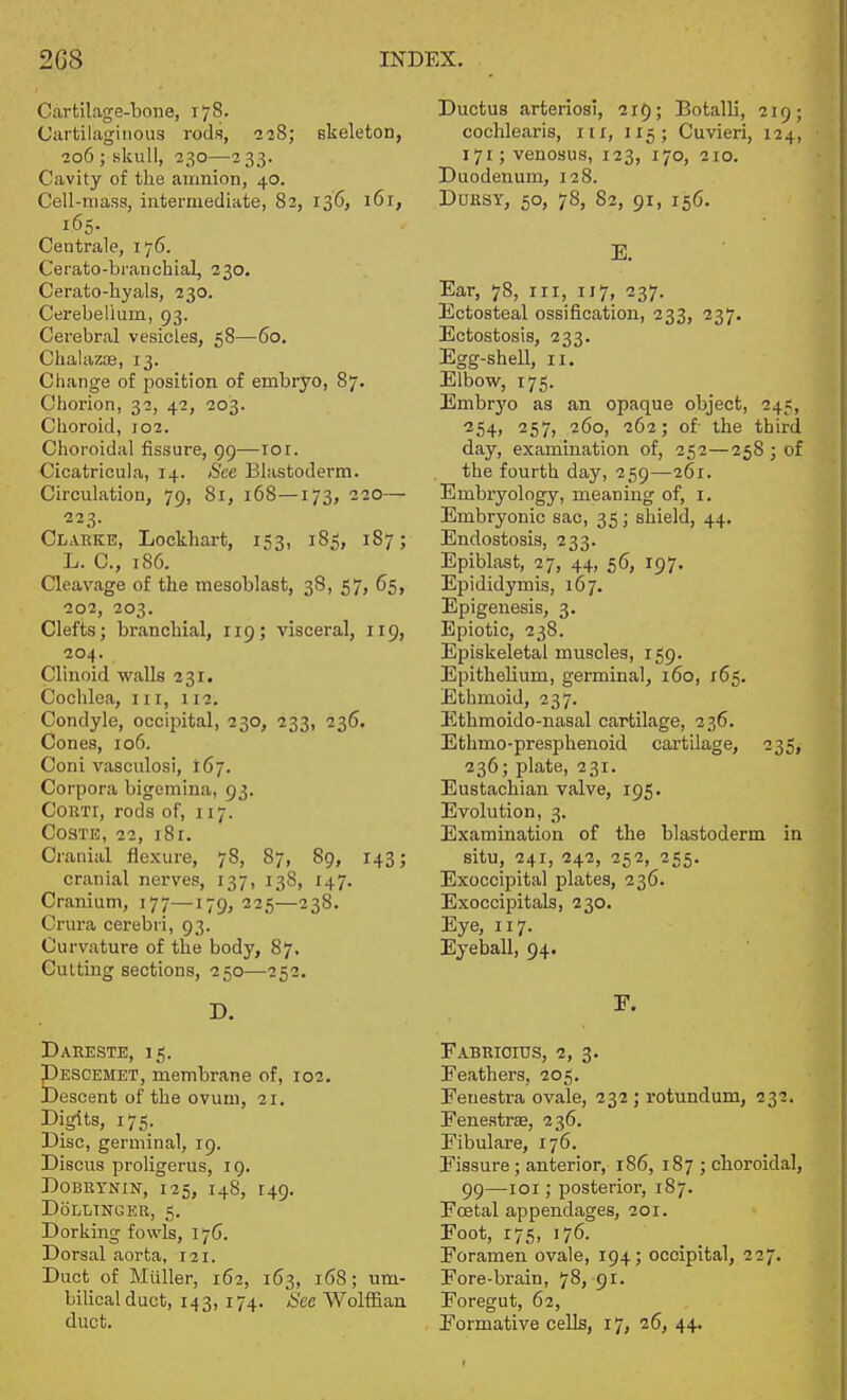 Carfcilage-'bone, 178. Cartilaginous rods, 228; skeleton, 206 ; sliull, 230—233. Cavity of the amnion, 40. Cell-mass, intermediate, 82, 136, i6r, 165. Centi'ale, 176. Cerato-branchial, 330. Cerato-liyals, 230. Cerebellum, 93. Cerebral vesicles, 58—60. Chalazce, 13. Change of position of embryo, 87- Chorion, 32, 42, 203. Choroid, 102. Choroidal fissure, 99—10r. Cicatricula, 14. See Blastoderm. Circulation, 79, 8r, 168—173, 220— 223. Clarke, Lockhart, 153, 185, 187; L. C, 186. Cleavage of the mesoblast, 38, 57, 65, -202, 203. Clefts; branchial, 119; visceral, 119, 204. Clinoid walls 231. Cochlea, in, 112. Condyle, occipital, 230, 233, 236. Cones, io5. Coni vasculosi, 167. Corpora bigemina, 93, CoRTi, rods of, 117. COSTB, 22, i8r. Cranial flexure, 78, 87, 89, 143; cranial nerves, 137, 138, 147. Cranium, 177—179, 225—238. Crura cerebri, 93. Curvature of the body, 87. Cutting sections, 250—252. Dakeste, 15. Pescemet, membrane of, 102. Descent of the ovum, 21. Digits, 175. Disc, germinal, 19. Discus proligerus, 19. DoBRTNiN, 125, 148, 149. DoLLTNGEK, 5. Dorking fowls, 176. Dorsal aorta, 121. Duct of Miiller, 162, 163, 168; um- bilical duct, 143, 174. See Wolffian duct. Ductus arteriosi, 215; Botalli, 219; cochlearis, iir, 115; Cuvieri, 124, 171; venosus, 123, 170, 210. Duodenum, 128. DuRSY, 50, 78, 82, 91, 156. E. Ear, 78, irr, 117, 237. Ectosteal ossification, 233, 237. Ectostosis, 233. Egg-shell, II. Elbow, 175. Embrj'o as an opaque object, 245, '^54> 257, 260, 262; of- the third day, examination of, 252—258; of the fourth day, 259—261. Embryology, meaning of, i. Embryonic sac, 35; shield, 44. Endostosis, 233. Epiblast, 27, 44, 56, 197. Epididymis, 167. Epigenesis, 3. Epiotic, 238. Episkeletal muscles, 159. Epithelium, germinal, 160, 165. Ethmoid, 237. Ethmoido-nasal cartilage, 236. Ethmo-presphenoid cartilage, 235, 236; plate, 231. Eustachian valve, 195. Evolution, 3. Examination of the blastoderm in situ, 241, 242, 252, 255. Exoccipital plates, 236. Exoccipitals, 230. Eye, 117. Eyeball, 94. E. EABRIOrtIS, 2, 3. Feathers, 205. Fenestra ovale, 232; rotundum, 232. Eenestrse, 236. Eibulare, 176. Fissure; anterior, 186, 187 ; cboroidal, 99—loi; posterior, 187. Fcetal appendages, 201. Foot, 175, 176. Foramen ovale, 194; occipital, 227. Fore-brain, 78, 91. Foregut, 62, Formative cells, 17, 26, 44.