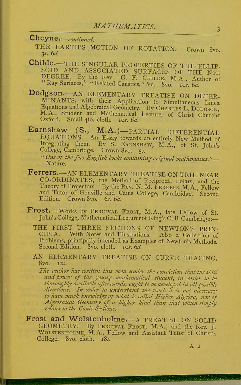 MATHEMATICS. Cheyne.—continued. THE EARTH'S MOTION OF ROTATION. Crown 8vo Childe.—THE SINGULAR PROPERTIES OF THE ELLIP- SOID AND ASSOCIATED SURFACES OF THE Nth DEGREK By the Rev. G. F. Childe, M.A., Author of Ray Surfaces,  Related Caustics, &c, 8vo. los. 6d. DodgSOn.—AN ELEMENTARY TREATISE ON DETER- MINANTS, with their Application to Simultaneous Linea Equations and Algebraical Geometiy. By Charles L. Dodgson M.A., Student and Mathematical Lecturer of Christ ChurchJ Oxford. Small 4to. cloth, los. 6d. Earnshaw (S., M.A.)—partial Differential EQUATIONS. An Essay towards an entirely New Method of Integi-ating them. By S. Earnshaw, M.A., of St. John's College, Cambridge. Crown 8vo. 5^.  One of the few English books containing original mathemaiics.'^—- Nature. Ferrers.—AN elementary treatise on trilinear CO-ORDINATES, the Method of Reciprocal Polars, and the Theory of Projectors. By the Rev. N. M. Ferrers, M. A., Fellow and Tutor of Gonville and Caius College, Cambridge. Second Edition. Crown Svo. 6j. 6d. Frost.—Works by Percival Frost, M.A., late Fellow of St, John's College, Mathematical Lecturer of King's Coll. Cambridge:— THE FIRST THREE SECTIONS OF NEWTON'S PRIN- CIPIA. With Notes and Illustrations. Also a Collection of Problems, principally intended as Examples of Newton's Methods. Second Edition. Svo. cloth, \os. 6d. AN ELEMENTARY TREATISE ON CURVE TRACING, Svo. 12^. The author has written this book under the conviction that the skill and power of the young mathematical student, in order lo be thoroughly available afterwards, ought to be developed in all possible directions. In order to understand the work it is not necessary to have much knowledge of what is called Higher' Algebra, nor of Algebraical Geometry of a JiigJier kind thatt that which simply relates to the Conic Sections. Frost and Wolstenholme.—a treatise on solid GEOMETRY. By Percival Frost, M.A., and the Rev. J. Wolstenholme, M.A., Fellow and Assistant Tutor of Christ'u College. Svo. cloth. iSs. A 2