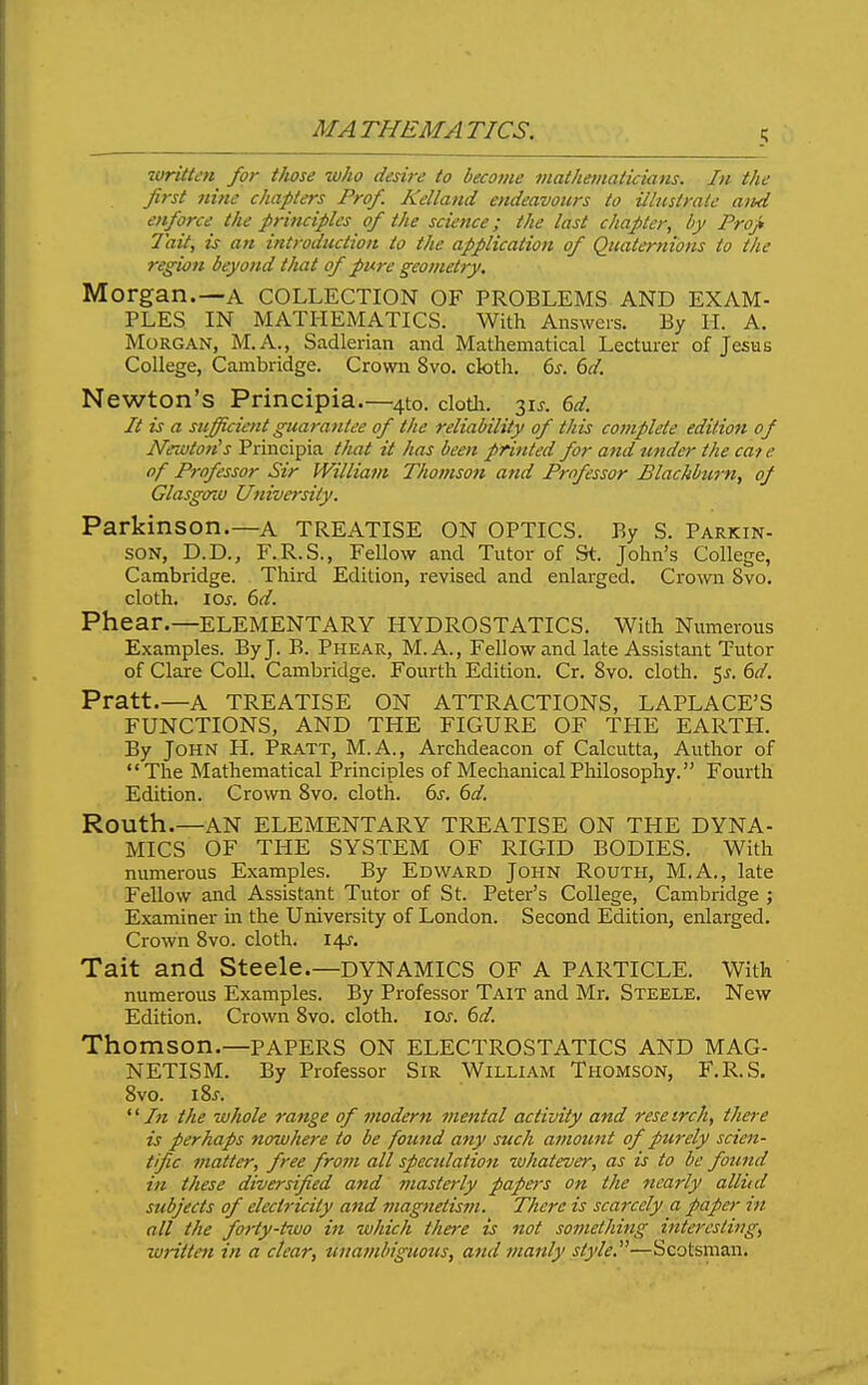 MA THEM A TICS. written for those who desire to become mathematicians. In the first nine chapters Prof. Kelland endeavours to illustrate and enforce the principles of the science; the last chapter, by Projt Tail, is an introduction to the application of Quaternions to the region beyond that of pure geometry, Morgan.—A COLLECTION OF PROBLEMS AND EXAM- PLES IN MATHEMATICS. With Answers. By H. A. Morgan, M.A., Sadlerian and Mathematical Lecturer of Jesus College, Cambridge. Crown 8vo. cloth. 6^. (^d. Newton's Principia—4to. clotli. 31J. M. It is a sufficient guarantee of the reliability of this complete edition of Newton's Principia that it has been printed for and tinder the cat c of Professor Sir William Thomson and Professor Blackburn, of Glasgoiu University. Parkinson.—A TREATISE ON OPTICS. By S. Parkin- son, D.D., F.R.S., Fellow and Tutor of St. John's College, Cambridge. Third Edition, revised and enlarged. Crown 8vo. cloth, los. 6d. Phear.—ELEMENTARY HYDROSTATICS. With Numerous Examples. By J. B. Phear, M.A., Fellow and late Assistant Tutor of Clare CoU. Cambridge. Fourth Edition. Cr. 8vo. cloth, ^s. 6d. Pratt.—A TREATISE ON ATTRACTIONS, LAPLACE'S FUNCTIONS, AND THE FIGURE OF THE EARTH. By John H. Pratt, M.A., Archdeacon of Calcutta, Author of The Mathematical Principles of Mechanical Philosophy. Fourth Edition. Crown 8vo. cloth. 6s. 6d. Routh.—AN ELEMENTARY TREATISE ON THE DYNA- MICS OF TITE SYSTEM OF RIGID BODIES. With numerous Examples. By Edward John Routh, M.A., late Fellow and Assistant Tutor of St. Peter's College, Cambridge ; Examiner in the University of London. Second Edition, enlarged. Crown 8vo. cloth. 14^. Tait and Steele.—dynamics of a particle. With numerous Examples. By Professor Tait and Mr. Steele. New Edition. Crown 8vo. cloth. 10s. 6d. Thomson.—PAPERS ON ELECTROSTATICS AND MAG- NETISM. By Professor Sir William Thomson, F.R.S. 8vo. iSs. In the whole range of modern mental activity and resetrch, there is perhaps nowhere to be found any such amount of purely scien- tific matter, free from all spectdation whatever, as is to be foimd in these diversified and masterly papers on the nearly alliid subjects of electricity and magnetistn. There is scarcely a paper in all the forty-two in which there is not something interesting, wHtten in a clear, unambiguotcs, and manly style,—Scotsman.