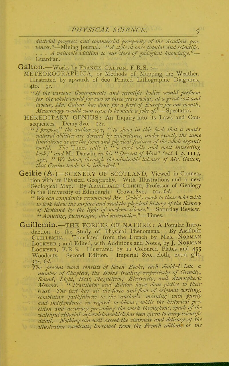 5 dttstrial progress and commercial prosperity of the Acadian pro- vitices.—Mining Journal. '' A style at once popular and scientific. . . . A valuable addition to our store of geological kno%vledge.— Guardian. Galton.—Works by Francis Galton, F.R.S. :— METEOROGRAPHICA, or Methods of Mapping the Weather. IHustrated by upwards of 600 Printed Lithographic Diagrams. . 4to. 9^. ' '■^ If the various Governments and scientific bodies tvotild perform for the whole ivorld for ttuo or three years what, at a great cost and labour, Mr. Galton has done for a part of Europe for one month. Meteorology toould soon cease to be made a joke of—Spectator. HEREDITARY GENIUS : An Inquiry into its Laws and Con- sequences. Demy 8vo. lis. ^' I propose, the author says, to shozu in this book that a mcm's natural abilities are derived by hiho-itance, under exactly the same limitations as are the form and physical features of the zvhole organic world. The Times calls it a most able and -most inte}-esting book; and Mr. Danvin, in his Descent of Man (vol. \. p. in), says,  We knaiu, through the admirable labours of Mr. Galton, that Genius tends to be inherited. Geikie (A.)—SCENERY OF SCOTLAND, Viewed in Connec tion with its Piiysical Geography. With Illustrations and a new Geological Map. By Archibald Geikie, Professor of Geology in the University of Edinburgh. Crown 8vo. \Qs. 6d.  We can confidently recommend Mr. Geikie's work to those who wish to look beloia the surface and read the physical history of the Scenery of Scotland by the light of modern science.—Saturday Review.  Amusing, picturesque, and instructive.—Times. Guillemin.—THE FORCES OF NATURE: A Popular Intro- duction to the Study of Physical Phenomena. By Amedee Guillemin. Translated from the French by Mrs. Norman LOCKYER ; and Edited, with Additions and Notes, by J. NoRMAN LOCKYER, F.R.S. Illustrated by 11 Coloured Plates and 455 Woodcuts. Second Edition. Imperial 8vo. cloth, extra gilt. 3IJ. dd. The present work consists of Seven Books, each divided into ^ a number of Chapters, the Books treatiftg respectively of Gravity, Sound, Light, Heat, Magnetism, Electricity, and Atmosphenc Meteors.  Translator and Editor have done justice to their trust. The text has all the force andfloiu of original writing, combining faithfulness to the author's meaning with purity and independence in regard to idiom; while the historical pre- cision and accuracy pervading the work throughotU, speak of the watchful editorial supervision -which has been given to every scientific detail. Nothing can well exceed the clearness and delicacy of the illustrative woodcuts, borrowed from the French edition^ or the