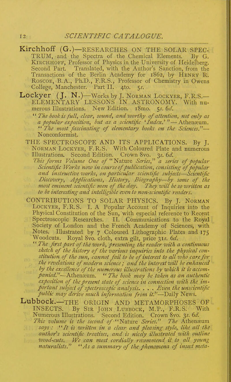 Kirchhoff (G.)—RESEARCHES ON THE SOLAR SPEC- TRUM, and the Spectra of the Chemical Elements. ]3y G. Kirchhoff, Professor of Physics in the University of Heidelberg. Second Part. Translated, with the Author's Sanction, from the Transactions of the Berlin Academy for 1862, by Henry R. RoscoE, B.A., Ph.D., F.R.S., Professor of Chemistry in Owens College, Manchester. Part II. 4to. 5^. Lockyer (J. N.)—Works by J. Norman Lockyer, F.R.S.— ELEMENTARY LESSONS IN ASTRONOMY. With nu- merous Illustrations. New Edition. i8mo. 5j. 6d. The book is full, clear, sound, and worthy of attention, not only as a popular exposition, but as a scientific '■Index.'' — Athena;um.  The most fascinating of elementary books on the Sciences.— Nonconformist. THE SPECTROSCOPE AND ITS APPLICATIONS. By J. Norman Lockyer, F. R.S. With Coloured Plate and numerous Illustrations. Second Edition. Crown 8vo. 3X. 6d. This forms Volume One ^Nature Series, a series of popntlar Scientific Works now in coiirse of publication, consisting ofpoptdar and instructive works, on particular scientific subjects—Scientific Discovery, Applications, History, Biogrciphy—by some of the most eminent scientific men of the day. They will be so written as to be interesting and intelligible even to non-scientific 7-eaders. CONTRIBUTIONS TO SOLAR PHYSICS. By J. Norman Lockyer, F.R.S. I. A Popular Account of Inquiries into the Physical Constitution of the Sun, with especial reference to Recent Spectroscopic Researches. II. Communications to the Royal Society of London and the French Academy of Sciences, with Notes. Illustrated by 7 Coloured Lithographic Plates and 175 Woodcuts. Royal 8vo. cloth, extra gilt, price 3U. dd.  The first part of the work, presenting the reader with a continuous sketch of the history of the various inquiries into the physical con- stitution of the sun, camiot fail to be of interest to all who care for the revelations of modern science ; and the interest will be enhanced by the excellence of the numerous illustrations by which it is accoin- panied.-— A\.\itn:evLm.  The book may be taken as an authentic exposition of the present state of science in connection with the itn- portant subject of spectroscopic analysis. . . . Even the unscientific public may derive much information from it.—Daily News. Lubbock.—THE ORIGIN AND METAMORPHOSES OF INSECTS. By Sir John Lubbock, M.P., F.R.S. With Numerous Illustrations. Second Edition. Crown 8vo. 3j. 6d. • 'This volume is the second <7/ Nature Series. The Athenceum says : ^^It is written in a clear and pleasing style, like all the author's scientific treatises, and is nicely illustrated with outline wood-cuts. We can most cordially recommend it to all young naturalists. As a sutntnary of the phenomena of insect meta-