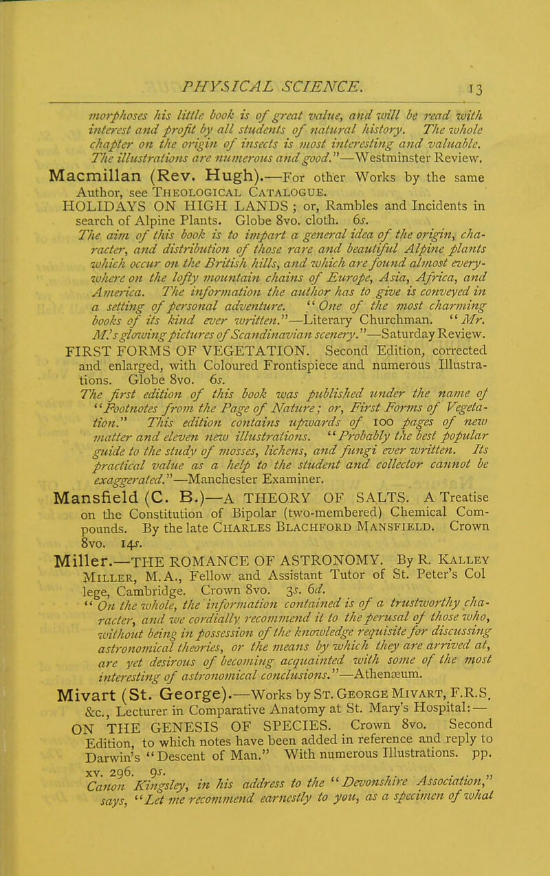morphoses his little book is of great value, and xuill be read with interest and pro/it by all students of natural history. The tuhole chapter on the origin of insects is most interesting and valuable. The illustrations are numerous ajidgood.—Westminster Review, Macmillan (Rev. Hugh) For other Works by the same Author, see Theological Catalogue. HOLIDAYS ON HIGH LANDS ; or, Rambles and Incidents in search of Alpine Plants. Globe 8vo. cloth. 6s. The aim of this book is to impart a general idea of the origin, cha- racter, and distribution of those rare and beaut ful Alpine plants zuhieh occur on the British hills, and zohich are found almost every- %ohcre on the lofty mountain chains of Europe, Asia, Africa, and America. The information the author has to give is conveyed in a setting of personal adventure. One of the most charming books of its kind ever written.—Literary Churchman. Mr. M.'s gloT.uing pictures of Scandinavian scenety.—Saturday Review. FIRST FORMS OF VEGETATION. Second Edition, corrected ', . and enlarged, with Coloured Frontispiece and numerous Illustra- '' tions. Globe 8vo. 6s. The first edition of this book was published under the name op Footnotes froin the Page of Nature; or. First Forms of Vegeta- tion. This edition contains upwards of 100 pages of new matter and eleven new illustrations.  Probably the best popular guide to the study of mosses, lichens, and fungi ever written. Its practical vahie as a help to the student and collector cannot be exaggerated.—Manchester Examiner. Mansfield (C. B.)—a THEORY OF SALTS. A Treatise on the Constitution of Bipolar (two-membered) Chemical Com- pounds. By the late Charles Blackford Mansfield. Crown 8vo. i4f. Miller.—THE ROMANCE OF ASTRONOMY. By R. Kalley Miller, M.A., Fellow and Assistant Tutor of St. Peter's Col lege, Cambridge. Crown 8vo. y. 6d.  On the whole, the information contained is of a trustworthy cha- racter, and we cordially recommend it to the perusal of those who, without being in possession of the knozvledgc requisite for discussing astronomical theories, or the means by tvhich they are arrived at, are yet desirous of becoming acquainted with some of the most interesting of astronomical conclusions.—Atheneeum. Mivart (St. George).—Works by St. George Mivart,F.R.S. &c., Lecturer in Comparative Anatomy at St. Mary's Hospital: — ON THE GENESIS OF SPECIES. Crown Svo. Second Edition, to which notes have been added in reference and reply to Darwin's Descent of Man. With numerous Illustrations, pp. XV. 296. 9^' ) Canon Kingsley, in his address to the Devonshire Association, says,  Let me recommend earnestly to you, as a specimen of what