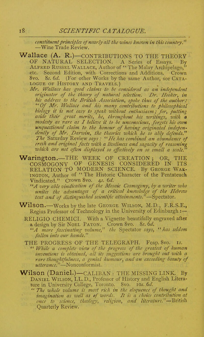 constituent principles oj nearly all the wines known in this country. —Wine Trade Review. Wallace (A. R.)—CONTRIBUTIONS TO THE THEORY OF NATURAL SELECTION. A Series of Essays. By Alfred Russel Wallace, Author of  The Malay Archipelago, etc. Second Edition, with Corrections and Additions. Crown 8vo. 8j. 6d. (For other Works by the same Author, see Cata- logue OF History and Travels.) Mr. Wallace has good clai7ns to be considered as an independent origi?tator of the theory of natural selection. Dr. Hooka', in his address to the British Association, spoke thus of the author: Of Mr. Wallace and his many contributions to philosophical biology it is not easy to speak without enthusiasm; for, pitting aside their great merits, he, throughout his -writings, with a modesty as rare as I believe it to be muonscious, forgets his on.vn unquestioned claim to the honour of having originated indepen- dently of Mr. Dar-win, the theories which he so ably defends.''^ The Saturday Review says: He has combined an alundance of iresh and original facts with a liveliness and sagacity of reasoning ■which are not often displayed so effectively on so stnall a scale. Warington.—THE WEEK OF CREATION; OR, THE COSMOGONY OF GENESIS CONSIDERED IN ITS RELATION TO MODERN SCIENCE. By George War- INGTON, Author of  The Historic Character of the Pentateuch Vindicated. Crown 8vo. 4^. 6d. A very able vindication of the Mosaic Cosmogony, by a -writer who unites the advantages of a critical knoavledge of the Hebrau text and of distinguished scientific attainments.—Spectator. Wilson.—Works by the late George Wilson, M.D., F.R.S.E., Regius Professor of Technology in the University of Edinburgh :— RELIGIO CHEMICI. With a Vignette beautifully engraved after a design by Sir Noel Paton. Crown Svo. 8j. 6d. A more fascinating volume, the Spectator j-rzj'j,  has seldom fallen into our hands. THE PROGRESS OF TPIE TELEGRAPH. Fcap. 8vo. is. '' While a complete view of the progress of the greatest of hmnan inventions is obtained, all its suggestions are brought out luith a rare thoughtfulness, a genial humour, and an exceeding beauty of utterance.—Nonconformist. Wilson (Daniel.)—CALIBAN : THE MISSING LINK. By Daniel Wilson, LL.D., Professor of History and English Litera- ture in University College, Toronto. Svo. los. 6d.  The whole volmne is most rich in the eloquence of thought and imagination as -well as of words. It is a choice contribution at once to science, theology, religion, and literature.—British Quarterly Review.