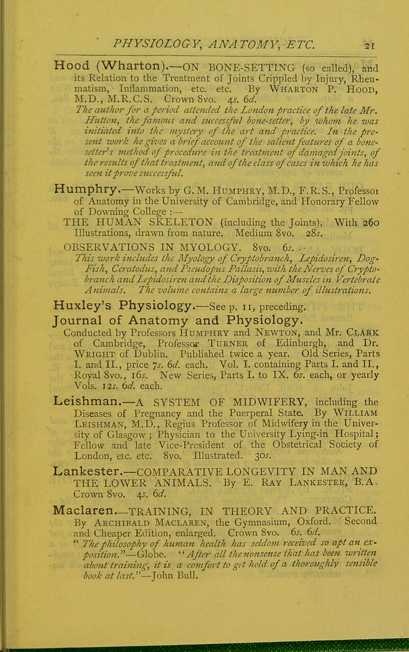 Hood (Wharton).—ON BONE-SETTING (so called), and its Relation to the Treatment of Joints Crippled by Injury, Rheu- matism, Inflammation, etc. etc. By Wharton P. Hood, M.D., M.R.C.S. Crown 8vo. The author far a period attended the London practice of the late Mr. Hutton, the favioits and successful bone-setter, by luhom he was initiated into the mystery of the art and practice. In the pre- sent work he gives a brief account of the salient features of a bone- setter's method of procedure in the treatment of damaged joints, of the results of that treatment, and of the class of cases in which he has seen it prove successful. Humphry.—Works by G. M. Humphry, M.D., F.R.S., Professoi of Anatomy in the University of Cambridge, and Honoraiy Fellow of DoMTiing College :— THE HUMAN SKELETON (including the Joints). With 260 Illustrations, drawn from nature. Medium 8vo. 285. OBSERVATIONS IN MYOLOGY. 8vo. 6j-. ; ■ This work includes the Myology of Cryptobranch, Lepidosiren, Dog- Fish, Ceratodus, and Psaidopus Pallasii, with the Nerves of Crypto- branch and Lepidosiren and the Disposition of Muscles in Vertebrate Animals. The volume contains a large number of illustrations. Huxley's Physiology.—See p. 11, preceding. Journal of Anatomy and Physiology. Conducted by Professors Humphry and Newton, and Mr. Clark of Cambridge, Professor Turner of Edinburgh, and Dr. Wright of Dublin. Published twice a year. Old Series, Parts I. and II., price 7^. (id. each. Vol. I. containing Parts I. and II., Royal 8vo., i6j. New Series, Parts I. to IX. 6j. each, or yearly Vols. I2J. ()d. each. Leishman.—a SYSTEM OF MIDWIFERY, including the Diseases of Pregnancy and the Puerperal State. By William Leishman, M.D., Regius Professor of Midwifery in the Univer- sity of Glasgow; Physician to the University Lying-in Hospital j Fellow and late Vice-President of the Obstetrical Society of London, etc. etc. 8vo. Illustrated. 30^. Lankester.—COMPARATIVE LONGEVITY IN MAN AND THE LOWER ANIMALS. By E. Ray Lankester, B.A , Crown 8vo. 4J. dd. Maclaren—TRAINING, IN THEORY AND PRACTICE. By Archibald Maclaren, the Gymnasium, Oxford. Second and Cheaper Edition, enlarged. Crown 8vo. 6^. dd.  The philosophy of human health has seldom received so apt an eJc- position. —Globe. '' Afiei- all the nonsense that has been written about training, it is a comfort to gd hold of a thoroughly sensible book at last —John Bull.