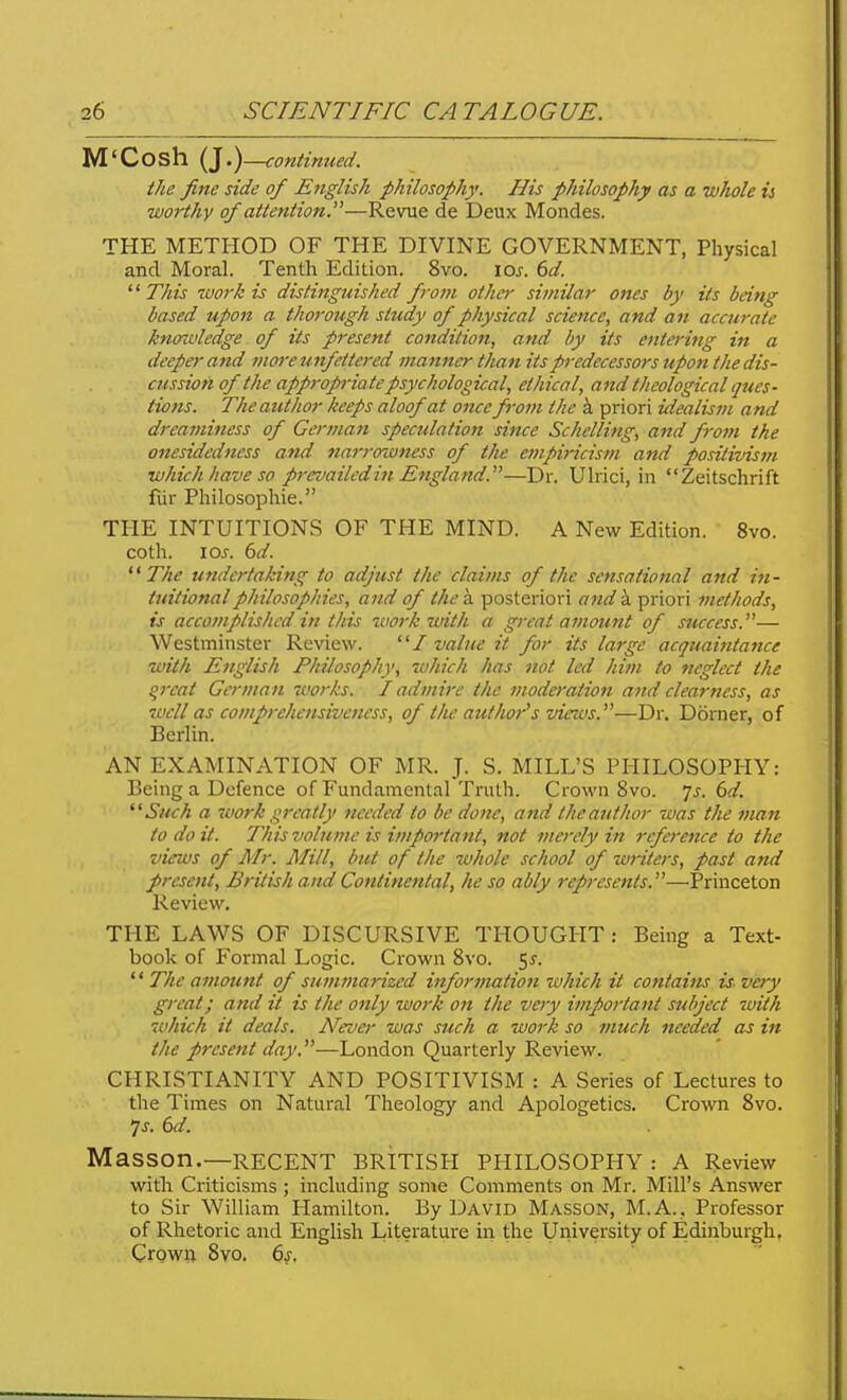 M'Cosh {I.)—continued. the fine side of English philosophy. His philosophy as a whole is worthy of attention,—Revue de Deux Mondes. THE METHOD OF THE DIVINE GOVERNMENT, Physical and Moral. Tenth Edition. 8vo. loj. dd. '' This work is distinguished from other similar ones by its being based upon a thorough study of physical science, and an accurate knowledge of its present condition, and by its entering in a deeper and more unfettered manner than its predecessors upon the dis- cussion of the approp-iate psychological, ethical, and theological ques- tions. The author keeps aloof at once from the i priori idealism and dreaminess of German speculation since Schelling, and from the onesidedness and narroiuness of the empiricism and positivism which have so prevailed in England.—Dr. Ulrici, in Zeitschrift fvir Philosophic. TPIE INTUITIONS OF THE MIND. A New Edition. 8vo. coth. loj. dd. The undertaking to adjust the claims of the sensational and /«- tuitionalphilosophies, and of the a posteriori and a priori methods, is accomplished in this work with a great amount of success.— Westminster Review. / value it for its large acquaintance with English Philosophy, which has not led him to neglect the qreat German works. I admire the moderation and clearness, as well as comprehensiveness, of the author''s vie^vs.—Dr. Dorner, of Berlin. AN EXAMINATION OF MR. J. S. MILL'S PHILOSOPHY: Being a Defence of Fundamental Truth. Crown 8vo. js. 6d. ^'Such a tuork greatly needed to be done, and the author was the man to doit. This volume is important, not merely in reference to the views of Mr. Mill, but of the whole school of writers, past and present, British and Continental, he so ably represents.—Princeton Review. THE LAWS OF DISCURSIVE THOUGIIT : Being a Text- book of Formal Logic. Crown 8vo. 5^. '■^ The amount of su?nmarized information which it contains is. very great; and it is the only work on the very important subject with which it deals. Neva- was such a work so much needed as in the present day.—London Quarterly Review. CHRISTIANITY AND POSITIVISM : A Series of Lectures to the Times on Natural Theology and Apologetics. Crown 8vo. 7^. td. Masson.—recent BRITISPI PHILOSOPHY : A Review with Criticisms ; including some Comments on Mr. Mill's Answer to Sir William Hamilton. By David Masson, M.A.. Professor of Rhetoric and English Literature in the University of Edinburgh, CrQwi; 8vo. 6j.